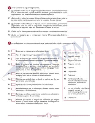 SEXTO GRADO ESPAÑOL
117
(86-90) Contesta las siguientes preguntas.
(91-100) Relaciona las columnas colocando en el paréntesis la letra de la respuesta correcta.
A)	 Discurso directo
B)	 Pregunta abierta
C)	 Discurso indirecto
D)	 Pregunta cerrada
E)	 Comillas
F)	 Lengua oral
G)	 Paréntesis
H)	 Nombre de la fuente,
Tema, Contenido, Fecha de
elaboración, Nombre del
elaborador.
I)	 Los entrevistados coincidieron
en, opinó que, por el
contrario, de igual manera,
por lo tanto, entre otros.
J)	 Cita textual
91. 	 Datos que se incluyen en una ficha de trabajo.
92. 	 Tipo de pregunta cuya respuesta es una afirmación o negación
93. 	 Tipo de pregunta que permite al que responde extenderse en
la respuesta mencionando opiniones o cuyos sobre el tema.
94.	 Estilo de discurso que contiene las preguntas y respuestas
textuales. Observa que para indicar cada vez que uno de los
interlocutores toma la palabra,se señala el diálogo por medio
de un guión al inicio de las palabras.
95. 	 Estilo de discurso que utiliza los verbos dijo, apuntó, señaló,
comentó, para ubicar el discurso del entrevistado.
96. 	 Nombre que recibe la frase en donde se copia lo que dijo una
persona tal y como lo dijo.
97. 	 Signos que se utilizan para encerrar una cita textual.
98. 	 Ejemplo de nexos que se utilizan para denotar opinión,puntos
de acuerdo y de desacuerdo
99. 	 Signos que se utilizan para encerrar acotaciones y aclaraciones
en la transcripción de entrevistas.
100. 	 Nombre que recibe la lengua que hablamos que emplea
sonidos y utiliza como apoyo elementos extralingüísticos
como gestos, movimientos de brazos y otros.
86. 	 ¿Qué nombre recibe uno de los géneros periodísticos más completos se refiere al
acto de relatar, describir, exponer en forma detallada y documentada un suceso,
un problema o una determinada situación de interés público?
87	 ¿Qué nombre reciben las tarjetas del tamaño de media carta donde se registran
los datos o información que encontramos al consultar diversas fuentes?
88.	 ¿Qué nombre recibe el diálogo en el que la persona (entrevistador),generalmente
un periodista hace una serie de preguntas a otra persona (entrevistado), con el
fin de conocer mejor sus ideas, sus sentimientos su forma de actuar?
89. 	 ¿Cuáles son los signos que se emplean en las preguntas u oraciones interrogativas?
90.	 ¿Cuáles son los signos que se emplean para mostrar diferentes estados de ánimo
o emociones?
 