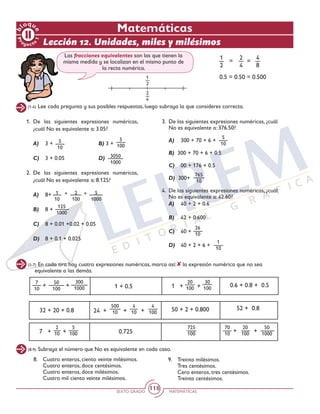 SEXTO GRADO MATEMÁTICAS
118
Pr
oyect
o
1
b
loqu
e Matemáticas
Lección 12. Unidades, miles y milésimos
(1-4) Lee cada pregunta y sus posibles respuestas, luego subraya la que consideres correcta.
(5-7) En cada tira hay cuatro expresiones numéricas, marca así: la expresión numérica que no sea
equivalente a las demás.
(8-9) Subraya el número que No es equivalente en cada caso.
1.	De las siguientes expresiones numéricas,
¿cuál No es equivalente a: 3.05?
	A)	 3 + 			 B) 3 +
	C)	 3 + 0.05			 D)
2.	De las siguientes expresiones numéricas,
¿cuál No es equivalente a: 8.125?
	 A)	 8+ 			
	B) 	 8 +
	 C)	 8 + 0.01 +0.02 + 0.05
	 D)	 8 + 0.1 + 0.025
3.	 De las siguientes expresiones numéricas, ¿cuál
No es equivalente a: 376.50?
	 A)	 300 + 70 + 6 + 	
	B) 300 + 70 + 6 + 0.5
	 C)	 00 + 176 + 0.5
	D) 300+
4.	 De las siguientes expresiones numéricas, ¿cuál
No es equivalente a: 42.60?
	 A)	 40 + 2 + 0.6
	B)	 42 + 0.600
	 C)	 40 + 			
	D)	 40 + 2 + 6 +
1 + 0.5
0.725
0.6 + 0.8 + 0.5
50 + 2 + 0.800 52 + 0.832 + 20 + 0.8
= =
1
2
1
2
5
100
3050
1000
5
10
765
10
5
10
26
10
1
10
125
1000
2
4
4
8
2
4
0.5 = 0.50 = 0.500
Las fracciones equivalentes son las que tienen la
misma medida y se localizan en el mismo punto de
la recta numérica.
8.	 Cuatro enteros, ciento veinte milésimos.
	 Cuatro enteros, doce centésimos.
	 Cuatro enteros, doce milésimos.
	 Cuatro mil ciento veinte milésimos.
9.	 Treinta milésimos.
	 Tres centésimos.
	 Cero enteros, tres centésimos.
	 Treinta centésimos.
1
10
2
100
5
1000
+ +
7
10
50
100
300
1000+ +
24 + + +
500
10
4
10
4
100
1 + +
20
100
30
100
725
100 + +
70
10
20
100
50
10007 + +
2
10
5
100
 