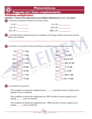 SEXTO GRADO MATEMÁTICAS
126
(1-6) Resuelve las siguientes multiplicaciones, luego contesta.
(8-23) Escribe en el recuadro el número que falta para completar correctamente las operaciones.
(24-26) Completa las expresiones.
Matemáticas
Programa 2011 Temas complementarios
Problemas multiplicativos
Contenido 2.2: 	Construcción de reglas prácticas para multiplicar rápidamente por 10, 100, 1 000, etcétera.
7 x 10 =
53 x 10 =
572 x 10 =
12 x 10 =
140 x 10 =
2383 x 10 =
( 7 ) Considerando la actividad anterior, al multiplicar por 10, ¿qué relación existe entre el primer
factor y el resultado?
78 x = 7 800
17 x = 17 000
250 x = 2 500
250 x = 2 500
25 x = 25 800
32 x = 32 000
125 x = 1 250
97 x = 97 000
26 x = 260
639 x = 6 390
x 100= 87 500
x 1 000= 87 500
523 x = 52 300
34 x = 34 000
x 1 000= 4 000
x 100 = 57 000
Para simplificar el cálculo de multiplicación por ______ se escribe el número original y se le
agrega un cero a la derecha.
Para simplificar el cálculo de multiplicación por 100 se escribe el número original y se le
agrega _______ ceros a la derecha.
Para simplificar el cálculo de multiplicación por 1 000 se escribe el número original y se le
agrega _______ ceros a la derecha.
 