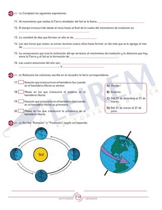 SEXTO GRADO GEOGRAFÍA
138
(11 - 16) Completa las siguientes expresiones.
(17 - 20) Relaciona las columnas, escribe en el recuadro la letra correspondiente.
(21 - 22) Escribe:“Rotación” o “Traslación”, según corresponda.
11.	 Al movimiento que realiza la Tierra alrededor del Sol se le llama:________________________________.
12.	 El tiempo transcurrido desde el inicio hasta el final de la vuelta del movimiento de traslación es: 		
________________________________________________.
13.	 La cantidad de días que forman un año es de: _______________ .
14.	 Las seis horas que restan, se suman durante cuatro años hasta formar un día más que se le agrega al mes
de: ________________________________.
15.	 La consecuencia que trae la inclinación del eje terrestre, el movimiento de traslación y la distancia que hay
entre la Tierra y el Sol es la formación de: _________________________________.
16.	 Las cuatro estaciones del año son: ____________________________, ____________________________,
____________________________ y ____________________________.
17. 	 Estación que transcurre en el hemisferio Sur,cuando
en el hemisferio Norte es verano.
18. 	 Meses en los que transcurre el invierno en el
hemisferio Norte.
19. 	 Estación que transcurre en el hemisferio Sur,cuando
en el hemisferio Norte es primavera.
20. 	 Meses en los que transcurre la primavera en el
hemisferio Norte.
A)	Otoño.
B)	Invierno.
C)	Del 21 de diciembre al 21 de
marzo.
D) Del 21 de marzo al 21 de
junio.
 