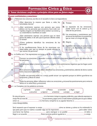SEXTO GRADO FORMACIÓN CÍVICAY ÉTICA
139
Pr
oyect
o
1
b
loqu
e
Formación Cívica y Ética
II. Tomar decisiones conforme a principios éticos para un futuro mejor
Nuevos sentimientos y emociones
(1 - 5) Relaciona las columnas, escribe en el recuadro la letra correspondiente.
1.	 ¿Qué determina la manera que llevas a cabo las
actividades diarias?
2.	 ¿Qué sentimiento expresa una persona que canta,
platica con las personas que encuentra, hace todo con
rapidez,imagina con facilidad cómo realizar sus tareas y
su creatividad se manifiesta en todo?
3.	 ¿Qué sentimiento expresa una persona que no tiene
ganas de hablar, ni de salir, que le parecen difíciles todas
su tareas?
4.	 ¿Cómo podemos identificar las emociones de las
personas?
5.	 Si las manifestaciones físicas de las emociones son
observables, ¿por qué no siempre se puede adivinar lo
que sienten las personas?
A)	Tristeza
B)	La expresión de las emociones
puede variar con la cultura y la
edad de las personas.
C)	 Las emociones y sentimientos que
provocan las distintas circunstancias
que se viven a lo largo del día.
D)	Alegría
E)	 Expresión del rostro, la postura del
cuerpo y la disposición para hacer
las cosas.
(6 - 10) Califica así: las expresiones correctas y así: las incorrectas.
6.	 Conocer tus emociones y aprender a actuar conforme a principios éticos es parte del desarrollo de
las personas.
7.	 Las personas deben orientar su atención y empeño hacia sentimientos negativos que las hagan sentir
bien.
8.	 Para conocerse,las personas deben identificar sus emociones y sentimientos,además de darse cuenta
cómo reaccionan ante ellos.
9.	 Cuando una persona siente ira o enojo, puede actuar con agresión porque es dañino guardarse sus
emociones y afecta la salud.
10.	 Todas las personas deben reflexionar sobre sus emociones y encausarlas positivamente para evitarse
daños en su salud física y emocional.
(11 - 20) Completa con las palabras correctas.
Es natural que te _____________________ si tu hermano rompe tu juguete preferido y que además expreses tu
enojo.No se trata de _________________ lo que sientes y sigas como si nada hubiera pasado,pero lo que sí debes
evitar es ______________________a tu hermano, romperle tú, su juguete favorito o ____________________
cosas desagradables.
Será necesario que al expresar tu enojo ___________________cómo te sientes y cuánto te ha molestado lo
que pasó, para que no vuelva a suceder algo así. Es importante _______________________para saber cómo
ocurrieron los hechos. __________________ para averiguar si es posible __________________ el daño o
llegar a un acuerdo _______________. Estas acciones podrán ayudarte a _____________________tu enojo.
gritarle 	 justo		 Platica	 controlar	 digas 		
	 escuchar	 reparar	 lastimar	 enojes	 negar	
 