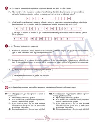 SEXTO GRADO FORMACIÓN CÍVICAY ÉTICA
140
(21 - 23) Juega al ahorcadito, completa las respuestas, escribe una letra en cada cuadro.
21.	 Qué nombre recibe el proceso basado en la reflexión y el análisis de uno mismo con la intención de
controlar los actos propios y realizar conductas que internamente se saben correctas?
22.	 ¿Qué beneficio se obtiene al conocerse a fondo, reconocer las propias cualidades y defectos, además de
lo que sería necesario cambiar en la forma de actuar ante los sentimientos y emociones?
23.	 ¿Qué logro se alcanza al analizar lo que sucede en el ambiente y la influencia del medio natural y social
en las personas?
R G P O A CA A NL
D C S SE OT M R M
A T R L N
(24 - 27) Contesta las siguientes preguntas.
24.	 Además de conocerse a fondo, reconocer las cualidades y defectos propios y lo que es necesario cambiar,
¿qué se debe considerar para regular la propia acción?
25.	 Las experiencias de la escuela al escuchar opiniones de los compañeros, los conocimientos adquiridos, la
guía de los adultos con quien se convive, ¿cómo enriquecen el propio juicio a la hora de tomar decisiones?
26.	 ¿Qué responsabilidad implica la libertad para decidir?
27.	 ¿Qué se debe realizar antes de tomar una decisión?
(28 - 31) Lee cada pregunta y sus posibles respuestas, luego subraya la que consideres correcta.
28.	Los niños pequeños, ¿cómo expresan su enojo o
frustración?
A)	 Quedándose callados y quietos.
B)	 Con conductas agresivas como pataletas,
llantos y en ocasiones golpes.
C)	 Con explicaciones de lo que ocurre
identificando la razón por la que están
enojados o frustrados.
D)	 Cantando,sonriendo y demostrando felicidad.
29.	¿Cómo debería la mayoría de los adultos expresar
el enojo y la frustración?
A)	 Quedándose callados y quietos.
B)	 Con conductas agresivas como pataletas,
llantos y en ocasiones golpes.
C)	 Con explicaciones de lo que ocurre
identificando la razón por la que están
enojados o frustrados.
D)	 Cantando,sonriendo y demostrando felicidad.
 