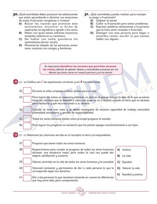 SEXTO GRADO FORMACIÓN CÍVICAY ÉTICA
141
30.	¿Qué actividades deben practicar los adolescentes
que están aprendiendo a dominar sus emociones
de enojo, frustración, vergüenza o tristeza?
A)	 Buscar las razones que provocan esos
sentimientos, encontrar la forma de
explicarlas sin agredirse o agredir a los otros.
B)	 Pelear con quien tienen enfrente; mostrarse
enojados; aislarse en su recámara.
C)	 No hablar con nadie; guardarse los
sentimientos; dormir mucho.
D)	 Mantenerse alejado de las personas; evitar
tener contacto con amigos y familiares.
31.	¿Qué actividades puedes realizar para manejar
tu enojo o frustración?
A)	 Golpear la pared
B)	 Callar tu frustración para evitar problemas.
C)	 Expresar palabras altisonantes a la persona
que te hace sentir enojada o frustrada.
D)	 Dialogar con esta persona para llegar a
acuerdos; cantar; escribir lo que sientes;
hablar con alguien…
(32 - 36) Califica así: las expresiones correctas y así: las incorrectas.
32.	 Durante la niñez, empiezas a hacer planes para tu vida.
33.	 Para lograr las metas, es necesario elaborar un plan en el que se incluya: la idea de lo que se piensa
hacer, las acciones que se llevarán a cabo, con quién se va a realizar, cuándo se hará, qué se necesita
para realizarlo y qué recursos están a su alcance.
34.	 Cuando se tiene una meta y se desea conseguirla se necesita capacidad de trabajo, tenacidad,
creatividad, entusiasmo y sentido de responsabilidad.
35.	 Todos los seres humanos tienen como principal proyecto el estudio.
36.	 Para lograr los proyectos es necesario que los padres apoyen económicamente a sus hijos.
Es importante identificar las acciones que permitan alcanzar
las metas, además de aplazar deseos y necesidades presentes por los
efectos que éstos, tienen en nuestra persona y en los demás.
(37 - 41) Relaciona las columnas, escribe en el recuadro la letra correspondiente.
37.	 Proyecto que tienen todos los seres humanos.
38.	 Requerimiento para cumplir el proyecto de todos los seres humanos,
alcanzar una existencia mejor para todos, la cual nos puede dar
alegría, satisfacción y sustento.
39.	 Valores centrales en la vida de todos los seres humanos y la sociedad.
40.	 Voluntad constante y permanente de dar a cada persona lo que le
corresponde según sus derechos.
41.	 Dar a las personas lo que necesitan tomando en cuenta las diferencias
que hay entre ellas, para compensarlas.
A)	Justicia
B)	 La vida.
C)	Equidad.
D)	 Valorar la vida
E)	 Equidad y justicia.
 