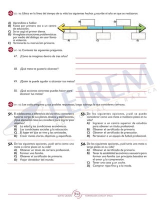 SEXTO GRADO FORMACIÓN CÍVICAY ÉTICA
142
(47 - 50) Contesta las siguientes preguntas.
(42 - 46) Ubica en la línea del tiempo de tu vida los siguientes hechos y escribe el año en que se realizaron.
A) 	 Aprendiste a hablar.
B) 	Fuiste por primera vez a un centro
de educación.
C) 	Se te cayó el primer diente.
D) 	 Arreglaste situaciones problemáticas
por medio del diálogo sin usar llanto
ni violencia.
E) 	 Terminarás tu instrucción primaria.
47.	 ¿Cómo te imaginas dentro de tres años?
48. 	 ¿Qué meta te gustaría alcanzar?
49. 	 ¿Quién te puede ayudar a alcanzar tus metas?
50. 	 ¿Qué acciones concretas puedes hacer para
alcanzar tus metas?
51.	El adolescente,a diferencia de los niños,comienza a
hacerse cargo de sus planes,deseos y aspiraciones.
¿Qué elemento clave se considera para lograr este
objetivo?
A)	 La edad y las condiciones económicas.
B)	 Las condiciones sociales y la educación.
C)	 El lugar en que se vive y las amistades.
D)	 Crear metas claras, objetivas y específicas.
52.	De las siguientes opciones, ¿cuál sería como una
meta a corto plazo en tu vida?
A)	 Obtener un título de carrera profesional.
B)	 Formar una familia.
C)	 Obtener el certificado de primaria.
D)	 Viajar alrededor del mundo.
(51 - 54) Lee cada pregunta y sus posibles respuestas, luego subraya la que consideres correcta.
53.	De las siguientes opciones, ¿cuál se puede
considerar como una meta a mediano plazo en tu
vida?
A)	 Ingresar a un centro superior de estudios
para obtener un título profesional.
B)	 Obtener el certificado de primaria.
C)	 Obtener el certificado de preescolar.
D)	 Pertenecer a un equipo de futbol profesional.
54.	De las siguientes opciones, ¿cuál sería una meta a
largo plazo en tu vida?
A)	 Obtener el certificado de primaria.
B)	 Tener la estabilidad económica necesaria para
formar una familia con principios basados en
el amor y la comprensión.
C)	 Tener una casa y un coche.
D)	 Comprar ropa fina y a la moda.
 