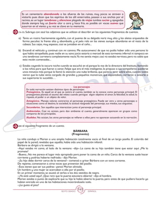 SEXTO GRADO ESPAÑOL
145
(16-35) Subraya con azul los adjetivos que se utilizan al describir en los siguientes fragmentos de cuentos.
Es un cementerio abandonado a las afueras de las ruinas, muy pocos se atreven a
visitarlo pues dicen que los espíritus de los allí enterrados, pasean a sus anchas por el
recinto, es un lugar tenebroso y silencioso plagado de viejas tumbas sucias y apagadas
donde siempre hay un fuerte olor a cera y hace frío, es posible oír voces suaves que
susurran en el viento y su voz se clava en tu memoria.
a)	 Tenía un rostro fuertemente aguileño, con el puente de su delgada nariz muy alto y las aletas arqueadas de
forma peculiar, la frente alta y abombada, y el pelo ralo en las sienes aunque abundante en el resto de la
cabeza. Sus cejas, muy espesas, casi se juntaban en el ceño...
b)	 Encendí el vehículo y continué con mi camino. Me autoconvencí de que no podía haber sido una persona lo
que había atropellado, pues nadie en su sano juicio estaría a merced de esta tormenta infernal ni tampoco en
una tenebrosa carretera completamente vacía.Ya me sentía mejor,casi no estaba nervioso,pero no sabía que
esto recién comenzaba...
c)	 Estaba cayendo la oscura noche cuando se escuchó en el parque la voz de la directora del Instituto,llamando
a los niños para que fueran a cenar, Felipe que era el más inteligente, le propuso a sus compañeros quedarse
unos minutos más porque le llamó la atención una nube brillante, que parecía venir sobre ellos, cuando todos
vieron que la nube venía cargada de grandes y pequeños monstruos que espantaban, corrieron a avisarle a
sus superiores lo sucedido…
Los personajes
En toda narración existen distintos tipos de personajes:
Protagónico. Es aquél en el que se centra el cuento, también se le conoce como personaje principal. El
protagonista plantea el asunto del relato cuando persigue algún objetivo: el amor, la felicidad, la salud, la
riqueza, el poder o un objeto de valor.
Antagónico. Maneja valores contrarios al personaje protagónico. Puede ser otro u otros personajes o
situaciones como el destino, la sociedad, la actitud resignada del personaje, sus miedos, sus angustias.
Secundarios. Son aquéllos que interactúan junto al personaje principal.
Ambientales. Casi no actúan, pero dan ambiente al cuento, generalmente aparecen en grupos como
comparsa de los principales.
Aludidos. No actúan, los otros personajes se refieren a ellos pero no aparecen actuando en la narración.
Lee el siguiente fragmento de un cuento.
La niña condujo a Marian a una amplia habitación totalmente vacía al final de un largo pasillo. El colorido del
papel de la pared, revelaba que aquélla, había sido una habitación infantil.
Bárbara se dirigió a la ventana.
–Aquí estaba mi cama, al lado de la ventana –dijo–.La cama de su hijo también tiene que estar aquí. ¿Me lo
promete?
–Bueno...No me parece el lugar más apropiado para poner la cama de un niño. Cerca de la ventana suele hacer
corriente y podrías haberte resfriado.– dijo Marian.
–¡Su hijo debe dormir cerca de la ventana!– comenzó a gritar Bárbara con un tono cortante.
De repente, comenzaron a oírse voces que provenían del pasillo.
–Ésos tienen que ser sus padres– pensó Marian aliviada.
Un hombre y una mujer se acercaban a ella por el pasillo.
En un primer momento, se asustó al verlos a los dos vestidos de negro.
–¿Ya está usted aquí?, ¡Que raro que la puerta estuviera abierta! –dijo el hombre.
Marian estaba a punto de explicarle que su hija le había abierto la puerta, pero antes de que pudiera hacerlo ya
habían entrado en una de las habitaciones mostrándoselo todo.
–¿Le gusta el piso?
BÁRBARA
(Fragmento)
 