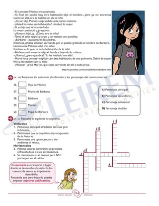 SEXTO GRADO ESPAÑOL
146
(41- 45) Resuelve el siguiente crucigrama.
Verticales
1. 	 Personaje principal alrededor del cual gira
la historia.
2. 	 Personajes que acompañan al protagonista
de la historia
3. 	 Personajes que aparecen para dar
ambiente al relato.
Horizontales
3. 	 Maneja valores contrarios al principal
enfrentándose a éste en ocasiones.
4. 	 Se mencionan en el cuento pero NO
participan en el relato
3
4
3
1
2
El escenario es el espacio o lugar
donde se desarrolla el relato. En los
cuentos de terror es importante
describirlo.
Recuerda que para hacerlo puedes
emplear adjetivos calificativos.
–Sí–contestó Marian entusiasmada.
–Al final del pasillo hay otra habitación–dijo el hombre–, pero ya no entramos
nunca en ella, era la habitación de la niña.
–¡Ya sé!–dijo Marian sorprendida ante tanto misterio.
–¿Usted ha visto esa habitación? –titubeó la mujer.
–Sí, su hija me la ha enseñado.
La mujer palideció y preguntó:
–¡Nuestra hija!, y... ¿Cómo era la niña?
–Tenía el pelo negro y largo y un vestido con puntillas.
–¡Bárbara! –exclamaron los padres.
Entonces, ambos salieron corriendo por el pasillo gritando el nombre de Bárbara.
Lentamente Marian salió tras ellos.
Estaban en la puerta de la habitación de la niña.
–Bárbara está muerta –dijo el hombre bajando la cabeza.
–¡Muerta!, ¡pero qué dice! ¡Yo he hablado con ella!
–Murió hace un mes– explicó–,en ésta habitación,de una pulmonía.Debió de coger
frío y eso acabó con su vida.
–¡Noooo! –gritó Marian, que salió corriendo de allí a toda prisa.
http://es.geocities.com/aranrubi/barbara/barbara.html
(36 - 40) Relaciona las columnas clasificando a los personajes del cuento anterior.
36. 	 Hijo de Marian
37. 	 Mamá de Bárbara
38. 	 Bárbara
39. 	 Marian
40. 	 Papá de Bárbara
A) Personaje principal
B) Personaje secundario
C) Personaje ambiental
D) Personaje aludido
 