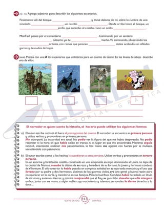 SEXTO GRADO ESPAÑOL
147
(46 - 55) Agrega adjetivos para describir los siguientes escenarios.
Finalmente salí del bosque __________________________ y divisé delante de mí, sobre la cumbre de una
montaña ______________________, un castillo ____________________. Desde arriba hasta el bosque, un
__________________________jardín, que rodeaba al castillo como un anillo ______________________.
Manfred pasea por el cementerio ________________________ . Caminando por un sendero
______________________ cubierto ya de ____________________ hierba.Va caminando, observando los
____________________árboles, con ramas que parecen __________________ dedos acabados en afiladas
garras y desnudos de hojas.
(56-60) Marca con una los escenarios que utilizarías para un cuento de terror. En las líneas de abajo describe
uno de ellos.
El narrador es quien cuenta la historia, al hacerlo puede utilizar las siguientes formas:
a)	 El autor escribe como si él,fuera el protagonista del cuento.El narrador se encuentra en primera persona
y utiliza verbos y pronombres en primera persona.
	 Me incorporé. La oscuridad era total. No podía ver la figura del que me había despertado. No podía
recordar ni la hora en que había caído en trance, ni el lugar en que me encontraba. Mientras seguía
inmóvil, intentando ordenar mis pensamientos, la fría mano me agarró con fuerza por la muñeca,
sacudiéndola con petulancia.
b)	 El autor escribe como si los hechos le sucedieran a otra persona. Utiliza verbos y pronombres en tercera
persona.
	 En un enorme y fortificado castillo, construido en una empinada escarpa dominando el Loira, no lejos de
la ciudad de Nantes, moraba la última de su raza y heredera de su fortuna, la joven y hermosa condesa
deVilleneuve.El año anterior lo había pasado en completa soledad en su apartada mansión;y el luto que
llevaba por su padre y dos hermanos, víctimas de las guerras civiles, era una gentil y buena razón para
no aparecer en la corte, y mezclarse en sus festejos. Pero la huérfana Condesa había heredado un título
de alcurnia y extensas tierras; y pronto comprendió que el Rey, su guardián, deseaba que ella otorgara
ambos, junto con su mano, a algún noble cuyo nacimiento y talentos personales le dieran derecho a la
dote…
 