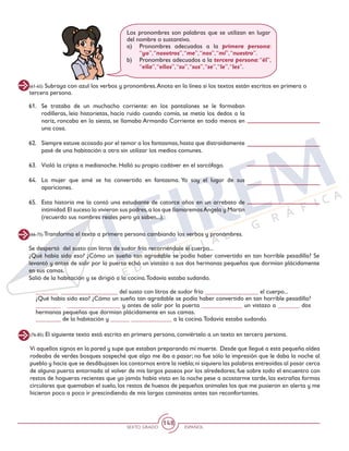 SEXTO GRADO ESPAÑOL
148
(76-85) El siguiente texto está escrito en primera persona, conviértelo a un texto en tercera persona.
(66-75) Transforma el texto a primera persona cambiando los verbos y pronombres.
Se despertó del susto con litros de sudor frío recorriéndole el cuerpo...
¿Qué había sido eso? ¿Cómo un sueño tan agradable se podía haber convertido en tan horrible pesadilla? Se
levantó y antes de salir por la puerta echó un vistazo a sus dos hermanas pequeñas que dormían plácidamente
en sus camas.
Salió de la habitación y se dirigió a la cocina.Todavía estaba sudando.
_______ __________________ del susto con litros de sudor frío _________________ el cuerpo...
¿Qué había sido eso? ¿Cómo un sueño tan agradable se podía haber convertido en tan horrible pesadilla?
________ _________________ y antes de salir por la puerta _____________ un vistazo a _______ dos
hermanas pequeñas que dormían plácidamente en sus camas.
________ de la habitación y ______ _____________ a la cocina.Todavía estaba sudando.
Vi aquellos signos en la pared y supe que estaban preparando mi muerte. Desde que llegué a esta pequeña aldea
rodeaba de verdes bosques sospeché que algo me iba a pasar; no fue sólo la impresión que le daba la noche al
pueblo y hacía que se desdibujasen los contornos entre la niebla;ni siquiera las palabras entreoídas al pasar cerca
de alguna puerta entornada al volver de mis largos paseos por los alrededores; fue sobre todo el encuentro con
restos de hogueras recientes que yo jamás había visto en la noche pese a acostarme tarde, las extrañas formas
circulares que quemaban el suelo, los restos de huesos de pequeños animales los que me pusieron en alerta y me
hicieron poco a poco ir prescindiendo de mis largas caminatas antes tan reconfortantes.
Los pronombres son palabras que se utilizan en lugar
del nombre o sustantivo.
a)	 Pronombres adecuados a la primera persona:
“yo”,“nosotros”,“me”,“nos”,“mí”,“nuestro”.
b)	 Pronombres adecuados a la tercera persona:“él”,
“ella”,“ellos”,“su”,“sus”,“se”,“le”,“les”.
(61-65) Subraya con azul los verbos y pronombres.Anota en la línea si los textos están escritos en primera o
tercera persona.
61. 	Se trataba de un muchacho corriente: en los pantalones se le formaban
rodilleras, leía historietas, hacía ruido cuando comía, se metía los dedos a la
nariz, roncaba en la siesta, se llamaba Armando Corriente en todo menos en
una cosa.
62. 	 Siempre estuve acosado por el temor a los fantasmas,hasta que distraídamente
pasé de una habitación a otra sin utilizar los medios comunes.
63. 	 Violó la cripta a medianoche. Halló su propio cadáver en el sarcófago.
64. 	La mujer que amé se ha convertido en fantasma. Yo soy el lugar de sus
apariciones.
65. 	Esta historia me la contó una estudiante de catorce años en un arrebato de
intimidad.El suceso lo vivieron sus padres,a los que llamaremosAngela y Martín
(recuerdo sus nombres reales pero ya saben...).
 