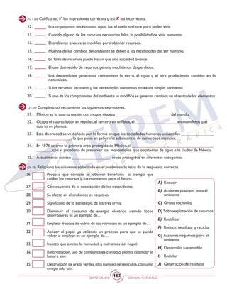 SEXTO GRADO CIENCIAS NATURALES
163
26. 	 Proceso que consiste en obtener beneficios al tiempo que
cuidan los recursos y los mantienen para el futuro.
27. 	 Consecuencia de la satisfacción de las necesidades.
28. 	 Su efecto en el ambiente es negativo.
29. 	 Significado de la estrategia de las tres erres.
30. 	 Disminuir el consumo de energía eléctrica usando focos
ahorradores es un ejemplo de…
31. 	 Emplear frascos de vidrio de los refrescos es un ejemplo de…
32. 	 Aplicar al papel ya utilizado un proceso para que se pueda
volver a emplear es un ejemplo de…
33. 	 Insecto que extrae la humedad y nutrientes del nopal.
34. 	 Reforestación, uso de combustibles con bajo plomo, clasificar la
basura son:
35. 	 Destrucción de áreas verdes,alto número de vehículos,consumo
exagerado son:
12. 	 Los organismos necesitamos agua, luz, el suelo o el aire para poder vivir.
13. 	 Cuando alguno de los recursos necesarios falta, la posibilidad de vivir aumenta.
14. 	 El ambiente a veces se modifica para obtener recursos.
15. 	 Muchos de los cambios del ambiente se deben a las necesidades del ser humano.
16. 	 La falta de recursos puede hacer que una sociedad avance.
17. 	 El uso desmedido de recursos genera muchísimos desperdicios.
18. 	 Los desperdicios generados contaminan la tierra, el agua y el aire produciendo cambios en la
naturaleza.
19. 	 Si los recursos escasean y las necesidades aumentan no existe ningún problema.
20. 	 Si uno de los componentes del ambiente se modifica se generan cambios en el resto de los elementos.
(21-25) Completa correctamente las siguientes expresiones.
21. 	 México es la cuarta nación con mayor riqueza ___________________________del mundo.
22. 	 Ocupa el cuarto lugar en reptiles, el tercero en anfibios, el ____________________ en mamíferos y el
cuarto en plantas.
23. 	 Esta diversidad se ve dañada por la forma en que las sociedades humanas utilizan los ________________
_________________, lo que pone en peligro la subsistencia de numerosas especies.
24. 	 En 1876 se creó la primera área protegida de México, el ________________________________________
_______, con el propósito de preservar los manantiales que abastecían de agua a la ciudad de México.
25. 	 Actualmente existen ___________________ áreas protegidas en diferentes categorías.
(26-35) Relaciona las columnas colocando en el paréntesis la letra de la respuesta correcta.
A) 	Reducir
B) 	Acciones positivas para el
ambiente
C) 	Grana cochinilla
D) Sobreexplotación de recursos
E) 	Reutilizar
F) 	Reducir, reutilizar y reciclar
G) Acciones negativas para el
ambiente
H) 	Desarrollo sustentable
I) 	 Reciclar
J) 	Generación de residuos
(12 - 20) Califica así: las expresiones correctas y así: las incorrectas.
 
