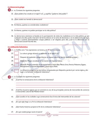 SEXTO GRADO HISTORIA
167
La democracia griega
(32 - 36) Contesta las siguientes preguntas.
32.	 ¿Qué palabra fue creada en el sigloV a.C., y significa “gobierno del pueblo”?
33.	 ¿Qué ciudad nos heredó la democracia?
34. 	En Atenas, ¿quiénes se consideraban ciudadanos?
35.	 En Atenas, ¿quiénes no podían participar en la vida política?
36.	 La democracia ateniense se basaba en la participación de todos los ciudadanos en la vida política, ya que
cualquiera de ellos podía intervenir de forma directa en la toma de decisiones o en la elaboración de leyes,
y elegir a quienes desempeñaban cargos públicos o ser elegidos para ello, ¿cuál es la diferencia con la
democracia actual? Escribe dos.
La civilización helenística
(37 - 41) Califica así: las expresiones correctas y así: las incorrectas.
37.	 La cultura griega alcanzó su esplendor en el sigloV d.C.
38.	 Después del esplendor griego,Atenas se impuso sobre las demás ciudades griegas.
39.	 Alejandro Magno encabezó la formación del imperio heleno.
40.	 Alejando Magno extendió el territorio heleno hasta Asia Menor, Siria, Fenicia, Palestina, Egipto,
Mesopotamia, el actual Afganistán y parte de la India.
41.	 La influencia griega en los territorios conquistados por Alejandro, perduró por varios siglos y dio
lugar a la llamada “civilización helenística”.
(42 - 47) Contesta las siguientes preguntas.
42.	 ¿Cuál fue la consecuencia de la civilización helenística?
43.	 ¿Cuál fue el puerto egipcio que se convirtió en uno de los principales centros de intercambio de comercio
e intercambio cultural del Mediterráneo?
44.	 ¿Qué sucedía en las ciudades cuya consecuencia fue el inicio del intercambio de las culturas?
45.	 ¿En qué siglo llegó a su fin la civilización helenística?
46.	 ¿Qué hecho histórico propició el fin de la civilización helenística?
47.	 ¿En qué ciudad griega nació el teatro?
 