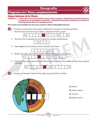 SEXTO GRADO GEOGRAFÍA
171
(1 - 5) Contesta correctamente cada cuestión completando la respuesta con las letras que faltan.
(6 - 9) Anota en el recuadro la letra correcta según la capa de la Tierra indicada.
Pr
oyect
o
b
loqu
e
2
Geografía
Programa 2011 Temas complementarios
Capas internas de la Tierra
Contenido 2.2: 	• Capas internas de la Tierra (núcleo, manto y corteza terrestre). • Movimientos de las placas tectónicas
y su relación con la sismicidad y el vulcanismo. • Movimientos de las placas tectónicas y su relación con
la distribución del relieve de la superficie terrestre.
1.	 Porción interior de la Tierra que es sólida y compuesta de hierro y níquel.
2.	 Parte de la Tierra compuesta de roca fundida que se mueve constantemente.
3. 	 Capa delgada de roca sólida que cubre la superficie de la Tierra.
		
4. 	 Nombre que recibe cada segmento en que está fragmentada la corteza terrestre
					
5. 	 Capa de la Tierra que rodea al nife que además de hierro contiene otros metales fundidos como magnesio
y aluminio. 	
N I R R
N X R
P T
Z
A
Para resolver las actividades de este tema, consulta tu Atlas de Geografía Universal.
A) 	Manto
B) 	Núcleo exterior
C) 	Corteza
D) 	Núcleo interior
 