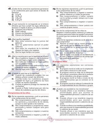 SEXTO GRADO FORMACIÓN CÍVICAY ÉTICA
175
18.	¿Cuáles de las anteriores expresiones pertenecen
a las condiciones para que exista el Estado de
Derecho?
A)	 I, II y III
B)	 IV, III y II
C)	 I, III y IV
D)	 II, III y IV
19.	¿A qué institución le corresponde ser el árbitro
eficiente que hace cumplir las leyes, defiende los
derechos e impide el abuso y la arbitrariedad?
A)	 Congreso de la Nación.
B)	 Poder Judicial.
C)	 Cámara de Diputados.
D)	 Cámara de Senadores.
20.	¿Qué significa legalidad?
A)	 Que todos estamos bajo la justicia del
gobierno.
B)	 Que los gobernantes ejercen el poder
soberano.
C)	 Que todos los miembros de la sociedad
aceptan las leyes y las respetan.
D)	 Que las leyes siempre son justas.
21.	¿Qué se necesita para que la legalidad se cumpla?
A)	 Que el gobierno asegure a los ciudadanos
que esas leyes y reglas serán cumplidas.
B)	 Que todos los ciudadanos se hagan justicia
con sus propias manos.
C)	 Que los ciudadanos sólo quebranten las leyes
cuando se sientan agredidos.
D)	 Que las leyes estén a favor del gobierno.
22.	¿Cuándo un país vive en la legalidad?
A)	 Cuando los ciudadanos cumplen con sus
deberes y hacen cumplir sus derechos.
B)	 Cuando todos los ciudadanos aceptan
respetar las leyes y el gobierno las hace
cumplir de manera equitativa.
C)	 Cuando el gobierno protege los intereses de
sus familias.
D)	 Cuando el Poder Judicial pasa por alto los
delitos de ciudadanos que les dan dinero.
Compromisos de los niños.
23.	De las siguientes expresiones, ¿cuál no pertenece
a los compromisos de los niños?
A)	 Nos comprometemos a aprender y respetar
las opiniones y costumbres de los demás,
aunque no sean iguales a las nuestras.
B)	 Nos comprometemos a proponernos metas
personales y realizar cualquier acto para
lograrlas.
C)	 Nos comprometemos a respetar a nuestros
semejantes.
D)	 Nos comprometemos a respetar y cuidar el
medio ambiente.
24.	De las siguientes expresiones, ¿cuál no pertenece
a los compromisos de los niños?
A)	 Nos comprometemos a respetar a nuestros
padres, maestros y a todas las personas.
B)	 Nos comprometemos a hablar siempre
con la verdad y cumplir siempre con lo que
prometemos.
C)	 Nos comprometemos a respetar a nuestro
país.
D)	 Nos comprometemos a hacer justicia con
nuestras propias manos.
25.	Uno de los compromisos de los niños es:
Respetar a nuestros padres,maestros y a todas las
personas,pues entre todos nos ayudan a encontrar
el camino que nos conduce de la infancia a la vida
adulta.
¿Cuál de las siguientes conductas va de acuerdo a
este compromiso?
A)	 Adriana se enojó con su mamá porque le
pidió ayuda con los deberes de la casa.
B)	 Marco y Adrián le ponen atención a sus
maestros.
C)	 David nunca pone atención en clase y piensa
que 	 es una pérdida de tiempo.
D)	 Juan le ayuda a sus papás con las labores de
la casa y siempre cumple con las tareas que
sus maestros le encargan.
El progreso ético.
26.	Las siguientes expresiones son correctas,
EXCEPTO:
A)	 El progreso moral se mide con la ampliación
de la esfera moral en la vida social.
B)	 El progreso moral se mide con la elevación
del carácter consciente y libre de la conducta
de los individuos y los grupos sociales.
C)	 El progreso moral se mide a través de los
actos delincuentes que se cometen en la
sociedad.
D)	 El progreso moral se mide por la elevación de
la responsabilidad de los individuos o grupos.
27.	¿Cuándo una sociedad es rica moralmente?
A)	 Cuando ofrece a sus miembros menores
posibilidades para que asuman la
responsabilidad personal o colectiva de sus
actos.
B)	 Cuando ofrece a sus miembros mayores
posibilidades para que asuman la
responsabilidad personal o colectiva de sus
actos.
C)	 Cuando no ofrece a sus miembros posibilidades
para que asuman la responsabilidad personal
o colectiva de sus actos.
D)	 Cuando ofrece a sus miembros que las
autoridades asumen la responsabilidad
personal o colectiva de sus actos.
 