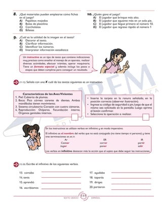 SEXTO GRADO ESPAÑOL
177
(11-12) Señala con una cuál de los textos siguientes es un instructivo.
8.	 ¿Qué materiales pueden emplearse como fichas
en el juego?
A)	 Papelitos mojados
B)	 Bolas de plastilina
C)	 Corcholatas
D)	 Billetes
9.	 ¿Cuál es la utilidad de la imagen en el texto?
A)	 Decorar el texto.
B)	 Clarificar información.
C)	 Identificar los números.
D)	 Interpretar información estadística
10.	¿Quién gana el juego?
A)	 El jugador que brinque más alto.
B)	 El jugador que aguante más en un solo pie.
C)	 El jugador que llegue primero al número 10.
D)	 El jugador que regrese rápido al número 1
Un instructivo es un tipo de texto que contiene indicaciones
muy precisas como enseñar el manejo de un aparato, realizar
diversas actividades, efectuar trámites, operar maquinaria.
Tiene un formato especial y además incluye los pasos o
etapas que deben cumplirse para conseguir un resultado.
Características de las AvesVivientes
1. 	Piel: Cubierta de plumas.
2.	Boca: Pico córneo carente de dientes. Ambas
mandíbulas tienen movimiento.
3. 	Sistema circulatorio: Corazón con cuatro cámaras.
4.	Reproducción: Ovíparos. Fecundación interna.
Órganos genitales internos.
•	 Inserte la tarjeta en la ranura señalada, en la
posición correcta (observar ilustración).
•	 Ingrese su código de seguridad o pin,luego de que el
mismo sea solicitado en la pantalla. Luego oprima
el botón confirmar.
•	 Seleccione la operación a realizar.
En los instructivos se utilizan verbos en infinitivo y en modo imperativo.
El infinitivo es el nombre del verbo que no está conjugado (no tiene tiempo ni persona) y tiene
tres terminaciones: ar, er, ir.
		Ar				 ER				IR
	 Cantar			 correr			 partir
Jugar 			 poner			 salir
Los verbos en infinitivo destacan más la acción que al sujeto que debe seguir las instrucciones.
(13-20) Escribe el infinitivo de los siguientes verbos.
13. cortaba 		
14. tenía
15. aprendió
16. escribíamos
17. ayudaba	
18. taparás	
19. diriges 	
20. partieron	
 