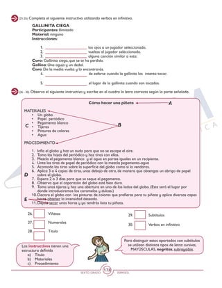 SEXTO GRADO ESPAÑOL
178
(21-25) Completa el siguiente instructivo utilizando verbos en infinitivo.
GALLINITA CIEGA
Participantes: Ilimitado
Material: ninguno
Instrucciones:
1.	 los ojos a un jugador seleccionado.
2.	 vueltas al jugador seleccionado.
3.	 alguna canción similar a esta:
Coro: Gallinita ciega, que se te ha perdido.
Gallina: Una aguja y un dedal.
Coro: Da la media vuelta y lo encontrarás.
4.	 de zafarse cuando la gallinita los intenta tocar.
5.	 el lugar de la gallinita cuando son tocados.
(26 - 30) Observa el siguiente instructivo y escribe en el cuadro la letra correcta según la parte señalada.
Cómo hacer una piñata
MATERIALES
•	 Un globo
•	 Papel periódico
•	 Pegamento blanco
•	 Tijeras
•	 Pinturas de colores
•	 Agua
PROCEDIMIENTO
1.	 Infla el globo y haz un nudo para que no se escape el aire.
2.	 Toma las hojas del periódico y haz tiras con ellas.
3.	 Mezcla el pegamento blanco y el agua en partes iguales en un recipiente.
4.	 Unta las tiras de papel de periódico con la mezcla pegamento-agua
5.	 Acomoda las tiras sobre la superficie del globo como si lo vendaras.
6.	 Aplica 3 o 4 capas de tiras, unas debajo de otra, de manera que obtengas un abrigo de papel
sobre el globo.
7.	 Espera 2 o 3 días para que se seque el pegamento.
8.	 Observa que el caparazón del globo esté bien duro.
9.	 Toma unas tijeras y haz una abertura en uno de los lados del globo. (Este será el lugar por
donde introduciremos los caramelos y dulces.)
10.	Decora el globo con las pinturas de colores que prefieras para tu piñata y aplica diversas capas
hasta obtener la intensidad deseada.
11.	Déjala secar unas horas y ya tendrás lista tu piñata.
A
BC
D
E
26. 	 Viñetas
27. 	 Numerales
28. 	 Título
29. 	 Subtítulos
30. 	 Verbos en infinitivo
Los instructivos tienen una
estructura definida
a)	Título
b)	Materiales
c)	Procedimiento
Para distinguir estos apartados con subtítulos
se utilizan distintos tipos de letra: cursivas,
MAYÚSCULAS, negritas, subrayados.
 