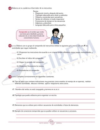 SEXTO GRADO ESPAÑOL
181
Elabora, en tu cuaderno, el borrador de tu instructivo.
Revisa:
•	 Mayúscula inicial y después del punto.
•	 Tipología adecuada para título y subtítulos
•	 Viñetas y numerales para secuencias
•	 Verbos en infinitivo o modo imperativo
•	 Conectores de tiempo en las secuencias
•	 Adjetivos y adverbios
•	 Lenguaje adecuado para niños pequeños
(41-45) Elabora con tu grupo el compendio de instructivos Utiliza la siguiente guía, marca con una las
actividades que vayan realizando.
(46-50) Completa correctamente las siguientes cuestiones.
Compendio es el nombre que recibe
una breve pero detallada y precisa
colección de un área determinada del
conocimiento humano.
_____ 41. Organicen los instructivos de acuerdo a un criterio (orden alfabético, tema, juegos, manualidades, y
otros.
_____ 42. Escriban el índice del compendio.
_____ 43. Hagan la portada del compendio.
_____ 44. Organicen físicamente los textos.
_____ 45. Encuadernen el compendio
46.Tipo de texto que contiene indicaciones muy precisas como enseñar el manejo de un aparato, realizar
diversas actividades, efectuar trámites, operar maquinaria, entre otros.
47. Nombre del verbo, no está conjugado y termina en ar, er, ir.
48.Tipología que puede utilizarse para organizar un escrito.
49. Elementos que se utilizan para indicar secuencias de actividades o listas de elementos.
50. Ejemplo de conectores temporales que se pueden utilizar en secuencias o procesos.
 