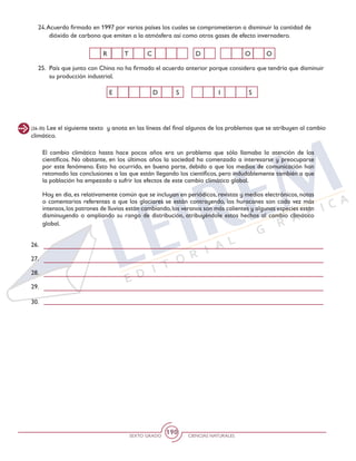 SEXTO GRADO CIENCIAS NATURALES
190
D O OR CT
I SE D S
(26-30) Lee el siguiente texto y anota en las líneas del final algunos de los problemas que se atribuyen al cambio
climático.
El cambio climático hasta hace pocos años era un problema que sólo llamaba la atención de los
científicos. No obstante, en los últimos años la sociedad ha comenzado a interesarse y preocuparse
por este fenómeno. Esto ha ocurrido, en buena parte, debido a que los medios de comunicación han
retomado las conclusiones a las que están llegando los científicos, pero indudablemente también a que
la población ha empezado a sufrir los efectos de este cambio climático global.
Hoy en día, es relativamente común que se incluyan en periódicos, revistas y medios electrónicos, notas
o comentarios referentes a que los glaciares se están contrayendo, los huracanes son cada vez más
intensos,los patrones de lluvias están cambiando,los veranos son más calientes y algunas especies están
disminuyendo o ampliando su rango de distribución, atribuyéndole estos hechos al cambio climático
global.
26.
27.
28.
29.
30.
24.Acuerdo firmado en 1997 por varios países los cuales se comprometieron a disminuir la cantidad de
dióxido de carbono que emiten a la atmósfera así como otros gases de efecto invernadero.
25. 	País que junto con China no ha firmado el acuerdo anterior porque considera que tendría que disminuir
su producción industrial.
 