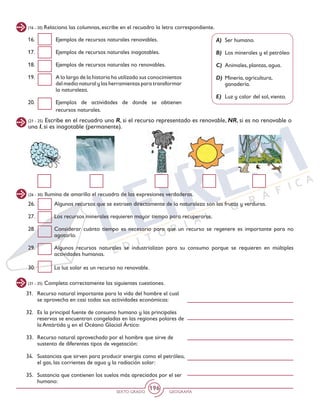 SEXTO GRADO GEOGRAFÍA
196
(16 - 20) Relaciona las columnas, escribe en el recuadro la letra correspondiente.
(21 - 25) Escribe en el recuadro una R, si el recurso representado es renovable, NR, si es no renovable o
una I, si es inagotable (permanente).
(26 - 30) Ilumina de amarillo el recuadro de las expresiones verdaderas.
A) 	Ser humano.
B) 	Los minerales y el petróleo
C) 	Animales, plantas, agua.
D) 	Minería, agricultura,
ganadería.
E) 	Luz y calor del sol, viento.
16. 	 Ejemplos de recursos naturales renovables.
17. 	 Ejemplos de recursos naturales inagotables.
18. 	 Ejemplos de recursos naturales no renovables.
19. 	 A lo largo de la historia ha utilizado sus conocimientos
del medio natural y las herramientas para transformar
la naturaleza.
20. 	 Ejemplos de actividades de donde se obtienen
recursos naturales.
26. 	 Algunos recursos que se extraen directamente de la naturaleza son las frutas y verduras.
27. 	 Los recursos minerales requieren mayor tiempo para recuperarse.
28. 	 Considerar cuánto tiempo es necesario para que un recurso se regenere es importante para no
agotarlo.
29. 	 Algunos recursos naturales se industrializan para su consumo porque se requieren en múltiples
actividades humanas.
30. 	 La luz solar es un recurso no renovable.
(31 - 35) Completa correctamente las siguientes cuestiones.
31. 	 Recurso natural importante para la vida del hombre el cual
se aprovecha en casi todas sus actividades económicas:
32. 	 Es la principal fuente de consumo humano y las principales
reservas se encuentran congeladas en las regiones polares de
la Antártida y en el Océano Glacial Ártico:
33. 	 Recurso natural aprovechado por el hombre que sirve de
sustento de diferentes tipos de vegetación:
34. 	 Sustancias que sirven para producir energía como el petróleo,
el gas, las corrientes de agua y la radiación solar:
35. 	 Sustancia que contienen los suelos más apreciados por el ser
humano:
 