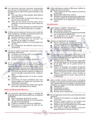 SEXTO GRADO FORMACIÓN CÍVICAY ÉTICA
202
12.	Las siguientes opciones expresan argumentos
por los que la Constitución, en su artículo 123,
establece que la edad mínima para trabajar es de
14 años?
A)	 Para que niñas y niños puedan desarrollarse
adecuadamente.
B)	 Para que estudien la educación básica, que
abarca hasta secundaria.
C)	 Para que no entren a formar parte de la
población económicamente activa hasta los
14 años.
D)	 Para que reciban educación y cuando crezcan
obtengan un salario digno por su trabajo.
13.	¿Cuáles son las causas por las que,aún cuando las
leyes establecen medidas de protección para los
menores, algunas no se cumplen?
A)	 Porque el gobierno mexicano no es justo.
B)	 Porque los mexicanos no conocen sus
derechos y no exigen su respeto.
C)	 Porque algunos padres no se preocupan por
los hijos.
D)	 Por condiciones de pobreza, ignorancia y
desigualdad.
14.	¿A qué te ayuda reconocer injusticias y estar
informado sobre ellas?
A)	 A integrar una opinión libre y argumentada.
B)	 A incrementar tu cultura.
C)	 A convertirte en abogado.
D)	 A saber cuándo se cometen injusticias.
15.	En el estacionamiento de una tienda Mario
observó que, habiendo una buena cantidad de
espacios disponibles, un joven estacionaba en el
lugar reservado para personas con capacidades
diferentes,¿cómo calificarías la conducta del joven?
A)	 Correcta, hay muchos lugares y si llega una
persona puede estacionarse en cualquier
lugar.
B)	 Correcta, seguramente no se iba a tardar
mucho.
C)	 Incorrecta, las leyes establecen que esos
lugares deben ser usados por personas con
necesidades especiales.
D)	 Incorrecta, esas personas tienen esos lugares
para estar apartados de los demás.
Índice de Desarrollo Humano
16.	Las siguientes expresiones sobre la utilidad del
Índice de desarrollo humano (IDH) son verdaderas,
EXCEPTO:
A)	 Mide el progreso general de un país.
B)	 Mide el bienestar logrado en las condiciones
de vida de sus habitantes.
C)	 Califica la calidad de vida de la población.
D)	 Pronostica la esperanza de vida de los
habitantes de un país.
17.	¿Qué indicadores emplea el IDH para calificar la
calidad de vida de un país?
A)	 Salud, esperanza de vida, ingreso económico
y educación.
B)	 Escolaridad, edad, sexo, cultura.
C)	 Población económicamente activa,esperanza
de vida y grado de escolaridad poblacional.
D)	 Distribución de la población e ingreso per
cápita.
La tolerancia.
18.	¿Qué obligó a redefinir “tolerancia”?
A)	 Las pocas personas que la practican.
B)	 Las minorías subversivas.
C)	 El cúmulo de injusticias y tragedias provocadas
por no admitir las diferencias.
D)	 La aceptación de la gran mayoría del
significado de esta palabra.
19.	¿Cuál es el significado de tolerancia?
A)	 Darle espacio al juicio racional, con
intercambio de formas de entendimiento.
B)	 Soportar a los que son diferentes de uno.
C)	 Permitir que algunas minorías sobrevivan
mientas no se mezclen con uno.
D)	 El respeto a las opiniones de los demás.
20.	De las siguientes opciones referentes a las
conclusiones a las que podemos llegar después de
leer el texto de tolerancia que aparece tu libro de
texto, ¿cuál es incorrecta?
A)	 La tolerancia se debe practicar marcando
una línea divisoria con las minorías diferentes.
B)	 En el siglo XXI, no se puede tolerar la
intolerancia.
C)	 Tolerar es entender, y el respeto al derecho
ajeno, es también el proceso donde las
mentalidades,las costumbres,las orientaciones
ajenas, enriquecen nuestra visión del mundo.
D)	 Tolerar es compartir otros credos o
comportamientos, es verlos como parte de
la diversidad.
21.	¿Qué nombre recibe el hecho que se presenta
cuando a una persona le hacen bromas pesadas le
dicen apodos ofensivos,le insultan o no le permiten
compartir sus juegos y lo humillan públicamente?
A)	 Maltrato físico
B)	 Intimidación y acoso
C)	 Solidaridad estudiantil
D)	 Bromas entre compañeros
22.	De las siguientes situaciones,¿cuál representa una
injusticia?
A)	 Facilitar la inscripción a un equipo de futbol
a una niña.
B)	 Otorgar mayor salario a un hombre que
ocupa el mismo puesto que una mujer.
C)	 Observar que los habitantes de tu comunidad
poseen redes de agua y drenaje.
D)	 Los niños y niñas de México disfrutan
gratuitamente de educación básica.
 