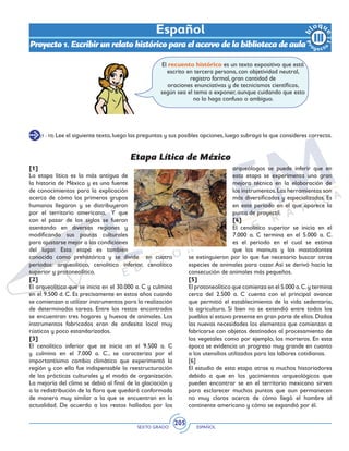 SEXTO GRADO ESPAÑOL
205
(1 - 10) Lee el siguiente texto,luego las preguntas y sus posibles opciones,luego subraya la que consideres correcta.
El recuento histórico es un texto expositivo que está
escrito en tercera persona, con objetividad neutral,
registro formal, gran cantidad de
oraciones enunciativas y de tecnicismos científicos,
según sea el tema a exponer, aunque cuidando que esto
no lo haga confuso o ambiguo.
Etapa Lítica de México
[1]
La etapa lítica es la más antigua de
la historia de México y es una fuente
de conocimientos para la explicación
acerca de cómo los primeros grupos
humanos llegaron y se distribuyeron
por el territorio americano. Y que
con el pasar de los siglos se fueron
asentando en diversas regiones y
modificando sus pautas culturales
para ajustarse mejor a las condiciones
del lugar. Esta etapa es también
conocida como prehistórica y se divide en cuatro
períodos: arqueolítico, cenolítico inferior, cenolítico
superior y protoneolítico.
[2]
El arqueolítico que se inicia en el 30.000 a. C y culmina
en el 9.500 d. C. Es precisamente en estos años cuando
se comienzan a utilizar instrumentos para la realización
de determinadas tareas. Entre los restos encontrados
se encuentran tres hogares y huesos de animales. Los
instrumentos fabricados eran de andesita local muy
rústicos y poco estandarizados.
[3]
El cenolítico inferior que se inicia en el 9.500 a. C
y culmina en el 7.000 a. C., se caracteriza por el
importantísimo cambio climático que experimentó la
región y con ello fue indispensable la reestructuración
de las prácticas culturales y el modo de organización.
La mejoría del clima se debió al final de la glaciación y
a la redistribución de la flora que quedará conformada
de manera muy similar a la que se encuentran en la
actualidad. De acuerdo a los restos hallados por los
arqueólogos se puede inferir que en
esta etapa se experimenta una gran
mejora técnica en la elaboración de
los instrumentos.Las herramientas son
más diversificadas y especializadas. Es
en este período en el que aparece la
punta de proyectil.
[4]
El cenolítico superior se inicia en el
7.000 a. C termina en el 5.000 a. C.
es el periodo en el cual se estima
que los mamuts y los mastodontes
se extinguieron por lo que fue necesario buscar otras
especies de animales para cazar.Así se derivó hacia la
consecución de animales más pequeños.
[5]
El protoneolítico que comienza en el 5.000 a.C.y termina
cerca del 2.500 a. C cuenta con el principal avance
que permitió el establecimiento de la vida sedentaria,
la agricultura. Si bien no se extendió entre todos los
pueblos sí estuvo presente en gran parte de ellos.Dadas
las nuevas necesidades los elementos que comienzan a
fabricarse con objetos destinados al procesamiento de
los vegetales como por ejemplo, los morteros. En esta
época se evidencia un progreso muy grande en cuanto
a los utensilios utilizados para las labores cotidianas.
[6]
El estudio de esta etapa atrae a muchos historiadores
debido a que en los yacimientos arqueológicos que
pueden encontrar se en el territorio mexicano sirven
para esclarecer muchos puntos que aun permanecen
no muy claros acerca de cómo llegó el hombre al
continente americano y cómo se expandió por él.
Español
Proyecto 1. Escribir un relato histórico para el acervo de la biblioteca de aula
 