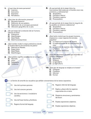 SEXTO GRADO ESPAÑOL
206
(11 - 20) Ilumina de amarillo los recuadros que señalen características de los textos expositivos.
11. 	 Uso de la primera persona.
12. 	 Uso de la tercera persona.
13. 	 Uso de tecnicismos o vocabulario
científico.	
14. 	 Uso de frases hechas y familiares.
15. 	 Registro formal del lenguaje.
16. 	 Registro informal del lenguaje.
17. 	 Explica y desarrolla los aspectos
importantes de un tema.
18. 	 Despierta emociones y sentimientos
del lector.
19. 	 Emplea expresiones subjetivas.
20. 	 Emplea expresiones objetivas.
1.	 ¿A qué clase de texto pertenece?
A)	 Literario.
B)	 Instructivo.
C)	 Expositivo
D)	 Periodístico.
2.	 ¿Qué clase de información presenta?	
A)	 Recuento histórico.
B)	 Definición de una palabra.
C)	 Explicación de un concepto gramatical.
D)	 Ubicación geográfica de un país.
3.	 ¿De qué etapa de la evolución del ser humano
informa el texto?
A)	 Prehistoria.
B)	 Edad Antigua.
C)	 Edad Media.
D)	 Edad Contemporánea
4.	 ¿Qué nombre recibe la etapa prehistórica donde
el hombre fabricó herramientas de piedra?
A)	 Edad de los Metales.
B)	 Etapa Lítica.
C)	 Edad Media.
D)	 Edad Antigua.
5.	 ¿Qué palabra significa: establecerse en un lugar?
A)	 Nómada.
B)	 Lítica.
C)	 Sedentario.
D)	 Ordinario.
6.	 ¿En qué período de la etapa Lítica los
instrumentos fabricados por el hombre eran más
primitivos y rudimentarios?
A)	 Arqueolítico
B)	 Cenolítico inferior
C)	 Cenolítico superior
D)	 Protoneolítico
7.	 ¿En qué período de la etapa lítica la mayoría de
los pueblos se volvieron sedentarios?
A)	 Arqueolítico
B)	 Cenolítico inferior
C)	 Cenolítico superior
D)	 Protoneolítico
8.	 ¿Qué hecho motivó que los grupos humanos
empezaran a cazar especies de animales
pequeñas?
A)	 La mejora en la técnica de cacería.
B)	 La especialización de los instrumentos de
caza.
C)	 La extinción de especies como mastodontes
y mamuts.
D)	 Los cambios climáticos.
9.	 ¿Qué descubrimiento permitió que el hombre se
volviera sedentario?
A)	 La minería.
B)	 La pesca.
C)	 La ganadería.
D)	 La agricultura.
10.	¿Qué tipo de lenguaje se emplea en el texto?
A)	 Coloquial
B)	 Cotidiano
C)	 Informal
D)	 Formal
 