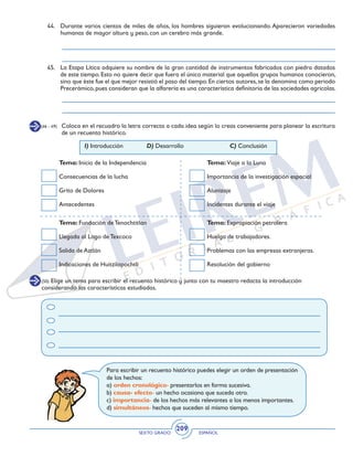 SEXTO GRADO ESPAÑOL
209
44.	 Durante varios cientos de miles de años, los hombres siguieron evolucionando. Aparecieron variedades
humanas de mayor altura y peso, con un cerebro más grande.
45. 	 La Etapa Lítica adquiere su nombre de la gran cantidad de instrumentos fabricados con piedra datados
de este tiempo. Esto no quiere decir que fuera el único material que aquellos grupos humanos conocieron,
sino que éste fue el que mejor resistió el paso del tiempo.En ciertos autores,se la denomina como periodo
Precerámico,pues consideran que la alfarería es una característica definitoria de las sociedades agrícolas.
(46 - 49) 	 Coloca en el recuadro la letra correcta a cada idea según lo creas conveniente para planear la escritura
de un recuento histórico.
(50) Elige un tema para escribir el recuento histórico y junto con tu maestro redacta la introducción
considerando las características estudiadas.
I) Introducción		 D) Desarrollo			 C) Conclusión
Tema: Inicio de la Independencia
Consecuencias de la lucha
Grito de Dolores
Antecedentes
Tema: Fundación de Tenochtitlan
Llegada al Lago de Texcoco
Salida de Aztlán
Indicaciones de Huitzilopochtli
Tema: Viaje a la Luna
Importancia de la investigación espacial
Alunizaje
Incidentes durante el viaje
Tema: Expropiación petrolera
Huelga de trabajadores.
Problemas con las empresas extranjeras.
Resolución del gobierno
Para escribir un recuento histórico puedes elegir un orden de presentación
de los hechos:
a) orden cronológico- presentarlos en forma sucesiva.
b) causa- efecto- un hecho ocasiona que suceda otro.
c) importancia- de los hechos más relevantes a los menos importantes.
d) simultáneos- hechos que suceden al mismo tiempo.
 