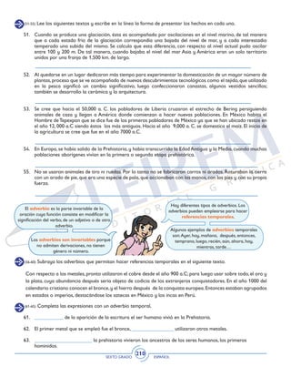SEXTO GRADO ESPAÑOL
210
(51-55) Lee los siguientes textos y escribe en la línea la forma de presentar los hechos en cada uno.
51. 	 Cuando se produce una glaciación, ésta es acompañada por oscilaciones en el nivel marino, de tal manera
que a cada estado frío de la glaciación correspondía una bajada del nivel de mar, y a cada interestadio
temperado una subida del mismo. Se calcula que esta diferencia, con respecto al nivel actual pudo oscilar
entre 100 y 200 m. De tal manera, cuando bajaba el nivel del mar Asia y América eran un solo territorio
unidos por una franja de 1,500 km. de largo.
52. 	 Al quedarse en un lugar dedicaron más tiempo para experimentar la domesticación de un mayor número de
plantas,proceso que se ve acompañado de nuevos descubrimientos tecnológicos como el tejido,que utilizado
en la pesca significó un cambio significativo, luego confeccionaron canastas, algunos vestidos sencillos;
también se desarrollo la cerámica y la arquitectura.
53. 	 Se cree que hacia el 50,000 a. C. los pobladores de Liberia cruzaron el estrecho de Bering persiguiendo
animales de caza y llegan a América donde comienzan a hacer nuevas poblaciones. En México habita el
Hombre deTepexpan que se dice fue de los primeros pobladores de México ya que se han ubicado restos en
el año 12, 000 a.C siendo éstos los más antiguos. Hacia el año 9,000 a. C. se domestica el maíz. El inicio de
la agricultura se cree que fue en el año 7000 a.C.
54. 	 En Europa, se había salido de la Prehistoria, y había transcurrido la Edad Antigua y la Media, cuando muchas
poblaciones aborígenes vivían en la primera o segunda etapa prehistórica.
55. 	 No se usaron animales de tiro ni ruedas. Por lo tanto no se fabricaron carros ni arados. Roturaban la tierra
con un arado de pie,que era una especie de pala,que accionaban con las manos,con los pies y con su propia
fuerza.
El adverbio es la parte invariable de la
oración cuya función consiste en modificar la
significación del verbo, de un adjetivo o de otro
adverbio.
Los adverbios son invariables porque
no admiten derivaciones, no tienen
género ni número.
Hay diferentes tipos de adverbios. Los
adverbios pueden emplearse para hacer
referencias temporales.
Algunos ejemplos de adverbios temporales
son:Ayer, hoy, mañana, después, entonces,
temprano, luego, recién, aún, ahora, hoy,
mientras, tarde…
(56-60) Subraya los adverbios que permitan hacer referencias temporales en el siguiente texto.
Con respecto a los metales, pronto utilizaron el cobre desde el año 900 a.C; para luego usar sobre todo, el oro y
la plata, cuya abundancia después sería objeto de codicia de los extranjeros conquistadores. En el año 1000 del
calendario cristiano conocen el bronce,y el hierro después de la conquista europea.Entonces estaban agrupados
en estados o imperios, destacándose los aztecas en México y los incas en Perú.
(61-65) Completa las expresiones con un adverbio temporal.
61. 	 ___________ de la aparición de la escritura el ser humano vivió en la Prehistoria.
62. 	 El primer metal que se empleó fue el bronce, ________________ utilizaron otros metales.
63. 	 ______________________ la prehistoria vivieron los ancestros de los seres humanos, los primeros
homínidos.
 