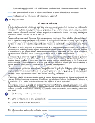 SEXTO GRADO ESPAÑOL
214
Lee el siguiente relato.
LA DECENATRÁGICA
[1]
En la familia Soto, ai una tradición que seguirá de generación en generación.Todo comenzó con mi bisabuelo,
Jesús Soto López, quien contó a sus hijos los hechos que vivió en 1913, durante un evento histórico conocido
como “Decena Trágica”, un periodo de poco más de diez días en el que un grupo de sublevados se levantaron en
armas contra el gobierno de Francisco I. Madero. Mi padre, a su vez, narró la historia a sus hijos y ahora, yo se
las cuento a ustedes. Escuchen con mucha atención.
[2]
El domingo 9 de febrero,en la Ciudad de México,se escuchaban los gritos de:¡Vivan Félix Díaz y Bernardo Reyes!,
lema de los sublevados contra el gobierno.En las calles de la ciudad,había muertos y heridos a diestra y siniestra,
por las calles corrían caballos sin jinete y el tiroteo continuaba. La noticia corría por las calles: Bernardo Reyes
murió de un balazo en la frente.Mondragón ordenó la rendición al Presidente Madero y lo encerró en el Palacio.
[3]
Al anochecer,mi abuelo aseguraba las puertas exteriores de la casa,con la angustia de que los sucesos del día se
juntaran con las tinieblas y al temor ingrato, aunque remoto, de una incursión zapatista. En ese estado del alma,
mi bisabuelo abrió una ventana y lo sorprendió el aspecto augusto y solemne de una clara noche estrellada y
tranquila, en cuya silenciosa calma no discernía más que el ladrar de los perros en la lejanía.
[4]
El miércoles 12, al amanecer, llegó el periódico El Imparcial, anunciaba que las cifras llegaban a quinientas
víctimas,quizás disminuyendo la cifra real,las condiciones continuaban invariables y el Gobierno no parecía haber
obtenido ventajas sensibles.Al jueves trece eran cinco días de diabólico cañoneo dentro de una ciudad, es una
inaudita barbarie... Lloraban centenares de viudas y de huérfanos; sufrían las mujeres y los niños, comenzaba el
hambre a sentirse en los hogares…La perspectiva no podía ser más desoladora...
[5]
Mientras proseguía este‘sonoro rugir del cañón’, para el domingo 16,los árboles del Zócalo estaban destrozados
por el huracán de plomo y hierro y en torno a la Plaza de Armas. Pero el martes 18 de febrero de 1913, se
confirmó la repugnante noticia ratificando que, Huerta y Blanquet, en quienes Madero había confiado lo habían
reducido a prisión junto con Pino Suárez... ¿Qué vendría después?, ¿Lo matarían?
[6]
En efecto, no tuvieron que esperar mucho tiempo, el general Aureliano Blanquet dio órdenes, confirmadas por
Huerta y Mondragón,para que la noche del 22 de febrero se trasladara a Madero y Pino Suárez a la Penitenciaría
de Lecumberri. En el trayecto se simuló un ataque y los prisioneros fueron asesinados.
[7]
El domingo 23, la ciudad se levantó con la noticia “Ya mataron a Madero” y aunque la primera reacción fue de
indignación,la mayoría de los habitantes de la capital se alegraron del cese de hostilidades,se lanzaron jubilosos a
las calles,adornaron las fachadas de sus casas y,en unión de la prensa,ensalzaban a los vencedores y condenaban
a los caídos.
131. 	 ¿Qué párrafo presenta el tema y ubica el texto?
132. 	 ¿Cuál es la idea principal del párrafo 3?
133. 	 ¿Cómo están organizados los hechos del párrafo
4?
(131-140) Reflexiona y anota la respuesta correcta.
Es posible que halla utilizado a las bestias mansas o domesticadas como una caza fácilmente accesible.
La cría de ganado abría dado al hombre control sobre su propio abastecimiento alimenticio.
¿No has encontrado información sobre las pinturas rupestres?
 