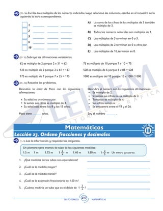 SEXTO GRADO MATEMÁTICAS
217
(22 - 26) Escribe tres múltiplos de los números indicados, luego relaciona las columnas, escribe en el recuadro de la
izquierda la letra correspondiente.
1
2
3
5
10
A)	 La suma de las cifras de los múltiplos de 3 también
es múltiplo de 3.
B) 	 Todos los números naturales son múltiplos de 1.
C) 	 Los múltiplos de 5 terminan en 0 o 5.
D) 	 Los múltiplos de 2 terminan en 0 o cifra par.
E) 	 Los múltiplos de 10, terminan en 0.
(27- 32) Subraya las afirmaciones verdaderas.
(33 - 34) Resuelve los problemas.
62 es múltiplo de 2 porque 2 x 31 = 62		 75 es múltiplo de 10 porque 7 x 10 = 75
123 es múltiplo de 2 porque 2 x 61 = 123		 528 es múltiplo de 6 porque 6 x 88 = 528
175 es múltiplo de 7 porque 7 x 25 = 175		 1000 es múltiplo del 10 porque 10 x 100= 1 000	
Descubre el número con las siguientes afirmaciones:
	 Es múltiplo de 2.
	 Si sumas sus cifras no es múltiplo de 3.
	 Tampoco es múltiplo de 4.
	 Sus cifras suman 4.
	 Se encuentra entre el 18 y el 26.
Soy el número ______ .
Descubre la edad de Paco con las siguientes
afirmaciones:
	 Su edad es un número par.
	 Si sumas sus cifras es múltiplo de 3.	
	 Su edad está entre los 8 y los 15 años.	
Paco tiene ______ años.
Matemáticas
Lección 23. Ordeno fracciones y decimales
(1 - 5) Lee la información y responde las preguntas.
2
4
2
4
2
5
Un plomero tiene tramos de tubo de las siguientes medidas:
1.5 m 1 m 1.75 m 1 m 1.40 m 1.80 m 1 m Un metro y cuarto.
1.	 ¿Qué medidas de los tubos son equivalentes?
2.	 ¿Cuál es la medida mayor?
3.	 ¿Cuál es la medida menor?
4.	 ¿Cuál es la expresión fraccionaria de 1.40 m?
5.	 ¿Cuánto mediría un tubo que es el doble de 1 ?
 