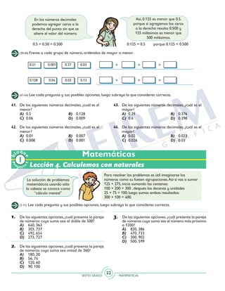 SEXTO GRADO MATEMÁTICAS
22
Matemáticas
(39-40) Frente a cada grupo de número, ordénalos de mayor a menor.
0.51 	 0.001 0.37 0.03
0.128	 0.04	 0.02 0.13
En los números decimales
podemos agregar ceros a la
derecha del punto sin que se
altere el valor del número.
Así, 0.125 es menor que 0.5,
porque si agregamos los ceros
a la derecha resulta 0.500 y
125 milésimos es menor que
500 milésimos.
0.5 = 0.50 = 0.500 0.125 < 0.5	 porque 0.125 < 0.500
(41-44) Lee cada pregunta y sus posibles opciones, luego subraya la que consideres correcta.
41.	 De los siguientes números decimales, ¿cuál es el
menor?
	 A)	0.5	 B)	0.128
	 C)	0.06	 D)	0.009
42.	 De los siguientes números decimales, ¿cuál es el
menor?
	 A) 	0.01	 B) 	 0.007
	 C) 	0.008	 D) 	 0.001
43.	 De los siguientes números decimales, ¿cuál es el
mayor?
	 A) 	0.39	 B) 	 0.376
	 C) 	0.4	 D) 	 0.398
44.	 De los siguientes números decimales, ¿cuál es el
mayor?
	 A) 	0.02	 B) 	 0.023
	 C) 	0.026	 D) 	 0.03
Lección 4. Calculemos con naturales
(1-11) Lee cada pregunta y sus posibles opciones, luego subraya la que consideres correcta.
La solución de problemas
matemáticos usando sólo
la cabeza se conoce como
“cálculo mental”
Para resolver los problemas es útil imaginarse los
números como su fuesen agrupaciones.Así si vas a sumar
125 + 275, inicia sumando las centenas:
100 + 200 = 300 , después las decenas y unidades
25 + 75 = 100; luego sumas ambos resultados:
300 + 100 = 400.
1.	 De las siguientes opciones,¿cuál presenta la pareja
de números cuya suma sea el doble de 500?
A)	 640, 363
B)	 303, 737
C)	 492, 654
D)	 273, 727
2.	 De las siguientes opciones,¿cuál presenta la pareja
de números cuya suma sea mitad de 360?
A)	 180, 20
B)	 56, 74
C)	 120, 60
D)	 90, 100
3.	 De las siguientes opciones,¿cuál presenta la pareja
de números cuya suma sea el número más próximo
a 1200?
A)	 820, 386
B)	 470, 733
C)	 300, 902
D)	 500, 599
Pr
oyect
o
b
loqu
e
1
 