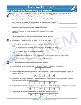 SEXTO GRADO CIENCIAS NATURALES
221
(1 - 5) Completa correctamente las siguientes cuestiones.
Ciencias Naturales
III. ¿Cómo son los materiales y sus cambios?
1.	 Nuestro país ocupa el quinto lugar en el mundo en la producción de:
2.	 Plásticos que se producen con materiales que se descomponen y que por lo
tanto contaminan menos el ambiente:
3.	 Materiales que se usan para envolver mercancías diversas:
4.	 Residuos producidos en un porcentaje menor pero con mayor daño
ambiental:
5.	 Tipo de desecho que incluye cáscaras y restos de frutas y verduras:
(6 - 10) Califica así: las expresiones correctas y así: las incorrectas.
6. 	 Las pilas recargables contaminan menos que las tradicionales.
7. 	 Al comprar pan es preferible que lo envuelvan en una bolsa de plástico.
8. 	 Es preferible servir un helado en un barquillo.
9.	 Las botellas de plástico para los refrescos son menos contaminantes que las de vidrio.
10.	 Al imprimir es conveniente usar las hojas por ambos lados.
(11 - 15) Completa correctamente las respuestas a cada cuestión.
11.	 Propiedad que tienen los materiales de resistir el rayado y el corte en su superficie.
12.	 Propiedad de los materiales relacionada con la resistencia a ser deformado o quebrado cuando se
aplica una fuerza.
13.	 Propensión de algunos materiales a deformarse bajo la acción de una fuerza y recuperar su forma
original cuando la fuerza deja de aplicarse.
14. 	 Capacidad de un material de permitir que un líquido pase a través de él sin que se altere su composición.
15. 	 Nombre que reciben los materiales que no permiten el paso de los líquidos.
M M B
E A L D
L I D
E I D
U Z
1. ¿Por qué se pueden revalorar, reducir, rechazar, reusar y reciclar los materiales?
 