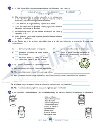 SEXTO GRADO CIENCIAS NATURALES
223
(41 - 45) Elige del recuadro la palabra que complete correctamente cada cuestión.
41. 	 El proceso natural por el cual los materiales se van reintegrando
a la naturaleza por la acción de algunos factores como la
humedad y ciertos microorganismos se le llama:
42. 	 A los desechos de origen animal y vegetal se les llama:
43. 	 A los desechos como el plástico, cartón, papel, vidrio metales,
cerámica, entre otros, se les llama:
44. 	 El material reciclado que se obtiene de residuos de cocina y
vegetales es el…
45. 	 A los desechos como papel higiénico, pañuelos faciales, algodón
y pañales se les llama:
residuos orgánicos • residuos sanitarios • degradación
residuos inorgánicos • abono
(46 - 50) Califica así: las acciones que deben llevarse a cabo para disminuir la generación de materiales
contaminantes.
46. 	 Consumir productos sin empaquetar.
47. 	 Aumentar el consumo de pilas y botellas
de refrescos.
48. 	 Reutilizar bolsas y sobres en buenas
condiciones las veces que sea posible.
49. 	 Separarlosresiduosantesdedesecharlos.
50. 	 Utilizar la mayor cantidad de bolsas de
plástico para empaquetar los alimentos
que compramos.
(56 - 65) Ilumina los contenedores del color correspondiente y une mediante líneas los residuos con su contenedor.
lata de refresco
frasco de mayonesa
bote de leche
cáscara de plátano
cáscara de huevo
casco de refresco
libreta usada
llaves viejas
caja de galletas
envase de agua
Metal,plástico
y tetrabrick
amarillo
Vidrio
verde
Materia
orgánica
café
Cartón y
papel
azul
(51 - 55) Contesta brevemente la siguientes preguntas.
51. ¿Qué materiales tardan más tiempo en degradarse?
52. ¿Qué materiales tardan menos tiempo en degradarse?
53. ¿Qué convenios internacionales ha firmado México relacionados con la conservación del ambiente?
54. ¿Cuál es el mayor problema al que se enfrenta la humanidad en este momento?
55. ¿Qué requisitos deben cumplir los residuos inorgánicos para reciclarse?
 