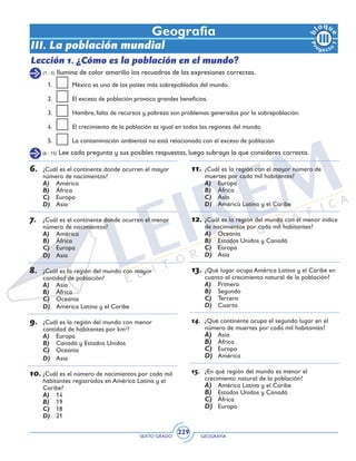 SEXTO GRADO GEOGRAFÍA
229
Geografía
III. La población mundial
Lección 1. ¿Cómo es la población en el mundo?
(1 - 5) Ilumina de color amarillo los recuadros de las expresiones correctas.
(6 - 15) Lee cada pregunta y sus posibles respuestas, luego subraya la que consideres correcta.
6.	 ¿Cuál es el continente donde ocurren el mayor
número de nacimientos?
A)	 América
B)	 África
C)	 Europa
D)	 Asia
7.	 ¿Cuál es el continente donde ocurren el menor
número de nacimientos?
A)	 América
B)	 África
C)	 Europa
D)	 Asia
8.	 ¿Cuál es la región del mundo con mayor
cantidad de población?
A)	 Asia
B)	 África
C)	 Oceanía
D)	 América Latina y el Caribe
9.	 ¿Cuál es la región del mundo con menor
cantidad de habitantes por km2
?
A)	 Europa
B)	 Canadá y Estados Unidos
C)	 Oceanía
D)	 Asia
10.	¿Cuál es el número de nacimientos por cada mil
habitantes registrados en América Latina y el
Caribe?
A)	 14
B)	 19
C)	 18
D)	 21
11.	¿Cuál es la región con el mayor número de
muertes por cada mil habitantes?
A)	 Europa
B)	 África
C)	 Asia
D)	 América Latina y el Caribe
12.	¿Cuál es la región del mundo con el menor índice
de nacimientos por cada mil habitantes?
A)	 Oceanía
B)	 Estados Unidos y Canadá
C)	 Europa
D)	 Asia
13.	¿Qué lugar ocupa América Latina y el Caribe en
cuanto al crecimiento natural de la población?
A)	 Primero
B)	 Segundo
C)	 Tercero
D)	 Cuarto
14.	 ¿Qué continente ocupa el segundo lugar en el
número de muertes por cada mil habitantes?
A)	 Asia
B)	 África
C)	 Europa
D)	 América
15.	 ¿En qué región del mundo es menor el
crecimiento natural de la población?
A)	 América Latina y el Caribe
B)	 Estados Unidos y Canadá
C)	 África
D)	 Europa
1.	 México es uno de los países más sobrepoblados del mundo.
2.	 El exceso de población provoca grandes beneficios.
3. 	 Hambre, falta de recursos y pobreza son problemas generados por la sobrepoblación.
4. 	 El crecimiento de la población es igual en todas las regiones del mundo.
5. 	 La contaminación ambiental no está relacionada con el exceso de población
 