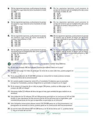 SEXTO GRADO MATEMÁTICAS
23
4.	 De las siguientes opciones,¿cuál presenta la pareja
de números cuya resta de como resultado la mitad
de 300?
A)	 150, 125
B)	 500, 350
C)	 750, 500
D)	 850, 400
5.	 De las siguientes opciones,¿cuál presenta la pareja
de números cuya resta de como resultado el triple
de 525?
A)	 6000, 3575
B)	 4000, 2425
C)	 2800, 875
D)	 1800, 775
6.	 De las siguientes opciones,¿cuál presenta la pareja
de números cuya resta de como resultado el
número más próximo a 124?
A)	 576, 450
B)	 829, 706
C)	 428, 308
D)	 653, 531
7.	 De las siguientes opciones, ¿cuál presenta la pareja
de números que al multiplicarlos den como resultado
el triple de doscientos?
A)	 60, 10
B)	 200, 60
C)	 40, 10
D)	 50, 60
8.	 De las siguientes opciones, ¿cuál presenta la
pareja de números que al multiplicarlos den como
resultado el doble de mil?
A)	 6, 80
B)	 500, 4
C)	 30, 7
D)	 80, 300
9.	 De las siguientes opciones, ¿cuál presenta la
pareja de números que al multiplicarlos den como
resultado el número más próximo a mil?
A)	 330, 4
B)	 222, 5
C)	 600, 6
D)	 525, 2
10.	De las siguientes opciones,¿cuál presenta la pareja
de número que al dividir el mayor por el menor
de como resultado la quinta parte de quinientos?
A)	 300, 600
B)	 1000, 9
C)	 3, 300
D)	 2, 600
11.	De las siguientes opciones,¿cuál presenta la pareja
de número que al dividir el mayor por el menor
de como resultado el número más próximo a 160?
A)	 8, 1600
B)	 160, 2
C)	 3, 333
D)	 159, 1
(12-20) Reflexiona, utiliza el cálculo mental y escrito para resolver los problemas.
12.	 Si una caja contiene 385 borradores, ¿cuántos borradores habrá en 6 cajas?
13.	 Una persona paga 3.2 miles de pesos por la renta de su casa cada mes, ¿cuánto pagará en
un año?
14.	 Si en una producción de 32 640 000 tomates se contaminó la mitad, ¿cuántos tomates
resultaron libres de la contaminación?
15.	 Un camión puede transportar entre 2.5 y 5 toneladas. Si sabemos que en promedio
transporta 3 toneladas, ¿cuántos kilogramos en promedio transporta en 6 viajes?
16.	 En la compra al mayoreo de un reloj se pagan 204 pesos, ¿cuánto se debe pagar en la
compra de 428 mil relojes?
17.	 Una presa recibe 2.2 millones de litros de agua al mes,¿qué cantidad de agua recibirá en un
semestre?
18.	 Una población de 12 millones 475 mil 328 personas participó en un concurso en 147 mil 240
locales, lo que representa las dos terceras partes de las personas que se esperaban, ¿qué
cantidad de personas de las que se esperaban no participó en el concurso?
19.	 Una compañía constructora planea invertir 56 739 000 pesos en un fraccionamiento, si el
presupuesto se aumentó un tercio, ¿cuánto gastó en la construcción del fraccionamiento?
20.	Un escrito tiene 20 millones 697 mil 538 letras, si el 1% de las letras son “j”, ¿cuántas letras
“j”, hay en el total del escrito?
 