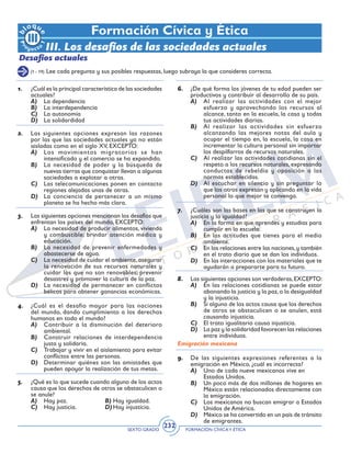 SEXTO GRADO FORMACIÓN CÍVICAY ÉTICA
232
Formación Cívica y Ética
III. Los desafíos de las sociedades actuales
Desafíos actuales
(1 - 19) Lee cada pregunta y sus posibles respuestas, luego subraya la que consideres correcta.
1.	 ¿Cuál es la principal característica de las sociedades
actuales?
A)	 La dependencia
B)	 La interdependencia
C)	 La autonomía
D)	 La solidardidad
2.	 Las siguientes opciones expresan las razones
por las que las sociedades actuales ya no están
aisladas como en el siglo XV, EXCEPTO:
A)	 Los movimientos migratorios se han
intensificado y el comercio se ha expandido.
B)	 La necesidad de poder y la búsqueda de
nuevas tierras que conquistar llevan a algunas
sociedades a explotar a otras.
C)	 Las telecomunicaciones ponen en contacto
regiones alejadas unas de otras.
D)	 La conciencia de pertenecer a un mismo
planeta se ha hecho más clara.
3.	 Las siguientes opciones mencionan los desafíos que
enfrentan los países del mundo, EXCEPTO:
A)	 La necesidad de producir alimentos, vivienda
y combustible; brindar atención médica y
educación.
B)	 La necesidad de prevenir enfermedades y
abastecerse de agua.
C)	 La necesidad de cuidar el ambiente,asegurar
la renovación de sus recursos naturales y
cuidar los que no son renovables; prevenir
desastres y promover la cultura de la paz.
D)	 La necesidad de permanecer en conflictos
bélicos para obtener ganancias económicas.
4.	 ¿Cuál es el desafío mayor para las naciones
del mundo, dando cumplimiento a los derechos
humanos en todo el mundo?
A)	 Contribuir a la disminución del deterioro
ambiental.
B)	 Construir relaciones de interdependencia
justa y solidaria.
C)	 Trabajar y vivir en el aislamiento para evitar
conflictos entre las personas.
D)	 Determinar quiénes son las amistades que
pueden apoyar la realización de tus metas.
5.	 ¿Qué es lo que sucede cuando alguno de los actos
causa que los derechos de otros se obstaculicen o
se anule?
A)	 Hay paz.	 B)	Hay igualdad.
C)	 Hay justicia.	 D)	Hay injusticia.
6.	 ¿De qué forma los jóvenes de tu edad pueden ser
productivos y contribuir al desarrollo de su país.
A)	 Al realizar las actividades con el mejor
esfuerzo y aprovechando los recursos al
alcance, tanto en la escuela, la casa y todas
tus actividades diarias.
B)	 Al realizar las actividades sin esfuerzo
alcanzando las mejores notas del aula y
ocupar el tiempo en, la escuela, la casa en
incrementar la cultura personal sin importar
los despilfarros de recursos naturales.
C)	 Al realizar las actividades cotidianas sin el
respeto a los recursos naturales, expresando
conductas de rebeldía y oposición a las
normas establecidas.
D)	 Al escuchar en silencio y sin preguntar lo
que los otros expresan y aplicando en la vida
personal lo que mejor te convenga.
7.	 ¿Cuáles son las bases en las que se construyen la
justicia y la igualdad?
A)	 En la forma en que aprendes y estudias para
cumplir en la escuela.
B)	 En las actitudes que tienes para el medio
ambiente.
C)	 En las relaciones entre las naciones,y también
en el trato diario que se dan los individuos.
D)	 En las interacciones con los materiales que te
ayudarán a prepararte para tu futuro.
8.	 Las siguientes opciones son verdaderas,EXCEPTO:
A)	 En las relaciones cotidianas se puede estar
abonando la justicia y la paz,o la desigualdad
y la injusticia.
B)	 Si alguno de los actos causa que los derechos
de otros se obstaculicen o se anulen, está
causando injusticia.
C)	 El trato igualitario causa injusticia.
D)	 La paz y la solidaridad favorecen las relaciones
entre individuos.
Emigración mexicana
9.	 De las siguientes expresiones referentes a la
emigración en México, ¿cuál es incorrecta?
A)	 Uno de cada nueve mexicanos vive en 	
Estados Unidos.
B)	 Un poco más de dos millones de hogares en
México están relacionados directamente con
la emigración.
C)	 Los mexicanos no buscan emigrar a Estados
Unidos de América.
D)	 México se ha convertido en un país de tránsito
de emigrantes.
 