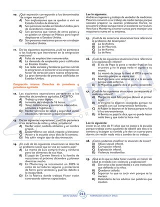 SEXTO GRADO FORMACIÓN CÍVICAY ÉTICA
233
10.	 ¿Qué expresión corresponde a los denominados
“de origen mexicano”?
A)	 Son anglosajones que se quedan a vivir en
Estados Unidos de América.
B)	 Son personas nacidas en Estados Unidos,pero
de ascendencia mexicana.
C)	 Son personas que vienen de otros países y
se quedan un tiempo en México para lograr
desplazarse a Estados Unidos.
D)	 Son personas mexicanas que se van a trabajar
a Estados Unidos.
11.	 De las siguientes expresiones, ¿cuál no pertenece
a los factores que intervienen en la emigración
mexicana?
A)	 Falta de empleos bien remunerados.
B)	 La demanda de empleados poco calificados
en Estados Unidos.
C)	 Las redes sociales y familiares que han nutrido
la emigración,al convertir a los emigrantes en
factor de atracción para nuevos emigrantes.
D)	 La gran demanda de personas calificadas en
Estados Unidos.
Emigración interna. Derechos de jornaleras y
jornaleros agrícolas
12.	 Las siguientes expresiones pertenecen a los
derechos de jornaleros agrícolas, EXCEPTO:
A)	 Trabajo y trato dignos.
B)	 Jornadas de trabajo de 16 horas.
C)	 Tener habitaciones y sanitarios adecuados, 	
cómodos e higiénicos.
D)	 Recibir servicios de salud y seguridad social,
educación, recreación y esparcimiento.
13.	 De las siguientes expresiones, ¿cuál No pertenece
a los derechos de niñas y niños jornaleros?
A)	 Recibir amor, cuidado, alimento y un nombre
propio.
B)	 Desarrollarse con salud, respeto y bienestar.
C)	 Asistir a la escuela cinco días de la semana.
D)	 No sufrir ningún tipo de discriminación.
14.	 ¿En cuál de las siguientes situaciones se describe
un problema social que se vive en nuestro país?
A)	 La mamá de Luis compró fruta y verduras
para los alimentos de sus hijos.
B)	 El papá de Carmen llevará a la familia de
vacaciones el próximo diciembre y planean
divertirse mucho.
C)	 En Monterrey se incrementó en 300% la
venta de cerraduras seguras y protectores
de fierro para ventanas y puertas debido a
la inseguridad.
D)	 En la fábrica donde trabajo Víctor están
contratando obreros capacitados.
Lee lo siguiente:
Andrés es ingeniero y trabaja de vendedor de medicinas.
Mauricio renunció a su trabajo de medio tiempo porque
necesita preparar su examen profesional. Karina no
encuentra trabajo aunque tiene un excelente curriculum.
Vero fue a Monterrey a tomar cursos para manejar una
maquinaria nueva en su empresa.
15.	 ¿Cuál de las anteriores situaciones hace referencia
al problema del desempleo?
A)	 La de Andrés.
B)	 La de Mauricio.
C)	 La de Karina.
D)	 La de Vero.
16.	 ¿Cuál de las siguientes situaciones hace referencia
a la explotación infantil?
A)	 El tío de Pepe lo pone a vender fruta en los
cruceros y no le paga nada ni ayuda a su
mamá.
B)	 La mamá de Jorge lo llevó al IMSS a que lo
atiendan porque se siente mal.
C)	 Rodrigo tiene una semana sin ir a la escuela
porque está enfermo.
D)	 A Miguel su papá le dice el güero consentido.
17.	 ¿Cuál de las siguientes situaciones corresponde al
maltrato infantil?
A)	 Margarita está feliz porque obtuvo el primer
lugar.
B)	 A Virginia la dejaron castigada porque no
cumplió con sus compromisos familiares.
C)	 A Rubén lo dejaron en la banca porque no fue
a los entrenamientos.
D)	 A Benito, su papá le dice, que no puede hacer
nada bien y que todo lo hace mal.
Lee lo siguiente:
Javier es un niño de 11 años que no asiste a la escuela
porque trabaja como ayudante de albañil seis días a la
semana y le pagan su comida y le dan un cuarto para
dormir, sin recibir nada más a cambio de su trabajo.
18.	 ¿Cómo podemos clasificar la situación de Javier?
A)	 Abuso sexual infantil.
B)	 Corrupción infantil.
C)	 Explotación infantil.
D)	 Violencia intrafamiliar.
19.	 ¿Qué es lo que se debe hacer cuando un menor de
edad es tratado con violencia y explotación?
A)	 Dar aviso a las autoridades o a una institución
que defienda a la niñez.
B)	 Quedarte callado.
C)	 Soportar lo que te tocó vivir porque te lo
merece.
D)	 Defenderte de los adultos con palabras que
insulten.
 