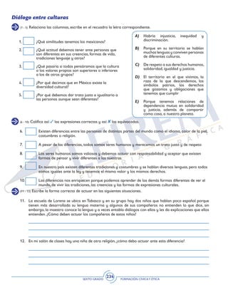 SEXTO GRADO FORMACIÓN CÍVICAY ÉTICA
234
Diálogo entre culturas
(1 - 5) Relaciona las columnas, escribe en el recuadro la letra correspondiente.
1.	 ¿Qué similitudes tenemos los mexicanos?
2.	 ¿Qué actitud debemos tener ante personas que
son diferentes en sus creencias, formas de vida,
tradiciones lenguaje y otros?
3.	 ¿Qué pasaría si todos pensáramos que la cultura
o los valores propios son superiores o inferiores
a los de otros grupos?
4.	 ¿Por qué decimos que en México existe la
diversidad cultural?
5.	 ¿Por qué debemos dar trato justo e igualitario a
las personas aunque sean diferentes?
A)	 Habría injusticia, inequidad y
discriminación.
B)	 Porque en su territorio se hablan
muchas lenguas y conviven personas
de diferentes culturas.
C)	 De respeto a sus derechos humanos,
solidaridad, igualdad y justicia.
D)	 El territorio en el que vivimos, la
raza de la que descendemos, los
símbolos patrios, los derechos
que gozamos y obligaciones que
tenemos que cumplir
E)	 Porque tenemos relaciones de
dependencia mutua en solidaridad
y justicia, además de compartir
como casa, a nuestro planeta.
6.	 Existen diferencias entre las personas de distintas partes del mundo como el idioma, color de la piel,
costumbres o religión.
7.	 A pesar de las diferencias, todos somos seres humanos y merecemos un trato justo y de respeto
8.	 Los seres humanos somos valiosos y debemos actuar con responsabilidad y aceptar que existen
formas de pensar y vivir diferentes a las nuestras.
9.	 En nuestro país existen diferentes tradiciones y costumbres y se hablan diversas lenguas, pero todos
somos iguales ante la ley y tenemos el mismo valor y los mismos derechos.
10.	 Las diferencias nos enriquecen porque podemos aprender de los demás formas diferentes de ver el
mundo, de vivir las tradiciones, las creencias y las formas de expresiones culturales.
(6 - 10) Califica así: las expresiones correctas y así: las equivocadas.
(11 - 12) Escribe la forma correcta de actuar en las siguientes situaciones.
11.	 La escuela de Lorena se ubica en Tabasco y en su grupo hay dos niños que hablan poco español porque
tienen más desarrollada su lengua materna y algunos de sus compañeros no entienden lo que dice, sin
embargo, la maestra conoce la lengua y a veces entabla diálogos con ellos y les da explicaciones que ellos
entienden. ¿Cómo deben actuar los compañeros de estos niños?
12.	 En mi salón de clases hay una niña de otra religión, ¿cómo debo actuar ante esta diferencia?
 