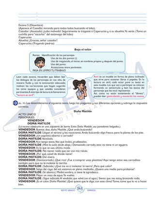 SEXTO GRADO ESPAÑOL
243
_____________: ______________________________________________________________________________
_____________: ______________________________________________________________________________
_____________: ______________________________________________________________________________
_____________: ______________________________________________________________________________
Escena 5 (Desenlace)
(Aparece el Cazador, mirando para todos lados buscando al lobo)
Cazador: (Asustado) ¡Lobo malvado! Seguramente te tragaste a Caperucita y a su abuelita.Ya verás. (Toma un
cuchillo para “sacarlas” del estómago del lobo)
Caperucita: _________________________________________________________________________________
Abuelita: ¡Gracias, señor cazador!
Caperucita: (Trayendo piedras) _________________________________________________________________
Baja el telón
Revisa: 	 Identificación de los personajes
		 Uso de los dos puntos (:)
		 Uso de mayúscula, al iniciar, en nombres propios y después del punto.
		 Uso del punto.
		 Acotaciones entre paréntesis.
PASA EN LIMPIO TU TRABAJO
Lean cada escena, recuerden que deben leer
los diálogos de los personajes en voz alta, de
manera fluida y con la entonación adecuada;
realicen las correcciones que hayan sugerido
los otros equipos y que ustedes consideren
pertinentes.A este tipo de lectura,le llamaremos
“lectura en atril”.
Atril es un mueble en forma de plano inclinado
que sirve para sostener libros o papeles. En la
lectura en atril, cada actor pone su texto en
este mueble. Los que van a participar se colocan
formando un semicírculo y leen los textos del
personaje que les tocó representar.
Así, como no están sosteniendo el “libreto”,
pueden leer gesticulando y moviendo las manos.
(84 - 93) Lee detenidamente el siguiente texto, luego las preguntas y sus diferentes opciones y subraya la respuesta
correcta.
Doña Matilde
ACTO ÚNICO
PERSONAJES:
	 VENDEDOR
	 DOÑA MATILDE
(La escena transcurre en una zapatería de barrio. Entra Doña Matilde, usa pantalones holgados.).
VENDEDOR: Buenos días, doña Matilde. ¿Qué anda buscando?
DOÑA MATILDE: Llegan el verano y las vacaciones.Ando buscando algo fresco, para la planta de los pies.
VENDEDOR: ¿Un zapatito abierto o cerrado?
DOÑA MATILDE:Ventilado.
VENDEDOR:Acá tengo estos.Vea qué lindos, pruébeselos.
DOÑA MATILDE: (Mira la suela desde abajo.) Demasiado cerrado, esto no tiene ni un agujero.
VENDEDOR: Es lo que se usa, última moda.
DOÑA MATILDE: No tienen nada que ver con mis raíces.
VENDEDOR: ¿Por qué, usted de dónde viene?
DOÑA MATILDE: Del vivero.
VENDEDOR: (Desconcertado.) ¡Qué rica! ¿Fue a comprar unas plantitas? Aquí tengo estos vea, cerraditos
también, para que no le moleste la tierrita.
DOÑA MATILDE: (Sofocada.) ¡Qué me va a molestar la tierra! ¡Pero qué calor!
VENDEDOR: Salga del rayo del sol, estamos en pleno mediodía. ¿Quiere una media para probarse?
DOÑA MATILDE: (Se abanica.) Media sombra, si tiene le agradezco.
VENDEDOR: Mejor un vaso de agua.Ya vuelvo.
DOÑA MATILDE: (Sigue sofocada.Al vendedor, que volvió con el agua.) Siento que me estoy brotando toda.
VENDEDOR: ¡Es el calor, Doña Matilde! ¡Qué quiere que le diga, con este clima! Tome, tome que le va a hacer
bien.
 