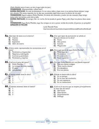 SEXTO GRADO ESPAÑOL
244
84.	¿Qué tipo de texto es el anterior?
A)	 Cuento
B)	 Noticia
C)	 Expositivo
D)	 Obra de teatro
85.	¿Cómo están representadas las acotaciones en el
texto?
A)	 Paréntesis y mayúsculas
B)	 Negritas y subrayado
C)	 Cursivas y paréntesis
D)	 Paréntesis y negritas
86.	¿Cuál es el tema del texto?
A)	 Doña Matilde.
B)	 La compra de unos zapatos.
C)	 El calor.
D)	 Las plantas.
87.	¿Cuántos actos tiene la obra?
A)	 1
B)	 2
C)	 3
D)	 4
88.	¿Cuántas escenas tiene el texto?
A)	 1
B)	 3
C)	 4
D)	 5
89.	¿Con qué signo de puntuación se señala el
discurso directo en la obra?
A)	 Punto
B)	 Dos puntos
C)	 Cursiva
D)	 Mayúsculas
90.	¿Para qué quería el agua Doña Matilde?
A)	 Para regarse.
B)	 Para crecer.
C)	 Para tomarla.
D)	 Para regalarla.
91.	¿Por qué Doña Matilde era una cliente especial?
A)	 Era una cliente antigua.
B)	 Tenía mucho dinero.
C)	 Era simpática.
D)	 Era una planta.
92.	¿Dónde se desarrolla la obra?
A)	 En un parque.
B)	 En la casa del muchacho.
C)	 En una zapatería.
D)	 En un restaurante.
93.	¿Cuál es el recurso que se emplea principalmente
en este tipo de texto?
A)	 Narración
B)	 Descripción
C)	 Argumentación
D)	 Diálogo
(Doña Matilde toma el vaso y se tira el agua sobre los pies.)
VENDEDOR: (Desconcertado.) ¡¿Qué hizo?!
DOÑA MATILDE: (Se sube los pantalones. Se ven raíces, tallos y hojas como si sus piernas fueran plantas. Luego
dice aliviada:) Me estoy regando, ¿no le dije que necesitaba algo fresco para la planta de mis pies?
VENDEDOR: Espere, espere, Doña Matilde. (Va detrás del mostrador y vuelve con dos macetas.) Aquí tengo
éstas color terracota, y son de su talle.
DOÑA MATILDE: (Lo corrige.) De- mi- ta-llo. (Se las prueba, le gustan. Paga y sale.) Aquí me planto, llevo estas
dos.
VENDEDOR:Vaya, Doña Matilde, vaya. Sus amigas se van a poner verdes de envidia. ¡Si parece un pimpollo!
APAGÓN OTELÓN
Lucila Mancilla Prieto
http://www.educared.org.ar/enfoco/imaginaria/biblioteca/pdf/SosaDonaMatilde.pdf
 