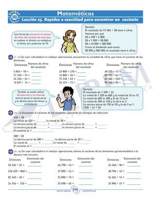 SEXTO GRADO MATEMÁTICAS
246
Matemáticas
(1 - 12) Sin usar calculadora ni realizar operaciones, encuentren la cantidad de cifras que tiene el cociente de las
divisiones.
Ejemplo:
El resultado de 73 584 ÷ 58 tiene 4 cifras.
Veamos por qué
58 x 100 = 5 800.
58 x 1 000 = 58 000.
58 x 10 000 = 580 000.
Como el dividendo está entre:
58 000 y 580 000, el resultado tiene 4 cifras.
Una forma de encontrar el número
de cifras del cociente de naturales,
sin realizar la división, es multiplicar
el divisor por potencias de 10.
Divisiones Divisiones DivisionesNúmero de cifras
del resultado
Número de cifras
del resultado
Número de cifras
del resultado
5 840 ÷ 18 = 	
27 350 ÷ 12 =	
45 326 ÷ 54 =	
8 569 ÷ 14 =	
23 800 ÷ 270 =	
74 800 ÷ 26 =	
75 340 ÷ 63 =	
54 321 ÷ 72 =	
48 320 ÷ 15 =	
89 750 ÷ 64 =	
62 486 ÷ 520 =	
90 300 ÷ 36 =
También se puede utilizar
la reducción a la mitad, la
tercera parte, la quinta parte
y la décima parte del divisor y
el dividendo.
Ejemplo:
El resultado de 1 200 ÷ 24 .
La mitad de 1 200 es 600 y la mitad de 24 es 12.
La mitad de 600 es 300 y la de 12 es 6
La mitad de 300 es 150 y la de 6 es 3.
La tercera parte de 150 es 50 y la de 3 es 1.
1200 ÷ 24 = 50
(13 - 14) Encuentra el cociente de las divisiones aplicando el concepto de reducción.
450 ÷ 18
La mitad de 450 = _______; la mitad de 18 = _____
La tercera parte de _______ = ________; la tercera parte de ______ = ______.
La tercera parte de _______ = ________; la tercera parte de ______ = ______.
El cociente es = _______________
580 ÷ 20
La décima parte de 580 = _______; la décima parte de 20 = _____
La mitad de _______ = ________; la mitad de ______ = ______.
El cociente es = ______________________________
Lección 25. Rapidez o exactitud para encontrar un cociente
(15 - 26) Sin usar calculadora ni realizar operaciones, estima el cociente de las divisiones aproximándolos a la
decena más cercana.
Divisiones Divisiones DivisionesEstimación del
cociente
Estimación del
cociente
Estimación del
cociente
50 326 ÷ 25 = 	
236 520 ÷ 860 =	
82 340 ÷ 30 =	
24 356 ÷ 150 =	
46 798 ÷ 42 =	
37 890 ÷ 24 =	
32 890 ÷ 75 =		
32 698 ÷ 65 =		
52 360 ÷ 90 =	
38 796 ÷ 42 =	
54 363 ÷ 12 =		
35 896 ÷ 21 =	
 