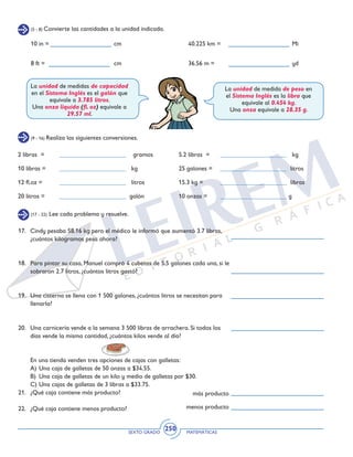 SEXTO GRADO MATEMÁTICAS
250
(5 - 8) Convierte las cantidades a la unidad indicada.
(9 - 16) Realiza las siguientes conversiones.
(17 - 22) Lee cada problema y resuelve.
10 in =				cm
8 ft =				cm
40.225 km =				Mi
36.56 m =				yd
La unidad de medidas de capacidad
en el Sistema Inglés es el galón que
equivale a 3.785 litros.
Una onza líquida (fl. oz) equivale a
29.57 ml.
La unidad de medida de peso en
el Sistema Inglés es la libra que
equivale al 0.454 kg.
Una onza equivale a 28.35 g.
2 libras = 	 _____________________ gramos
10 libras = 	 _____________________ kg
12 fl.oz = 	 _____________________ litros
20 litros = 	 _____________________ galón
5.2 libras =	 _____________________ kg
25 galones =	 _____________________ litros
15.3 kg =	 _____________________ libras
10 onzas = 	 _____________________ g
17.	 Cindy pesaba 58.16 kg pero el médico le informó que aumentó 3.7 libras,
¿cuántos kilogramos pesa ahora?
18.	 Para pintar su casa, Manuel compró 4 cubetas de 5.5 galones cada una, si le
sobraron 2.7 litros, ¿cuántos litros gastó?
19.	 Una cisterna se llena con 1 500 galones, ¿cuántos litros se necesitan para
llenarla?
20.	 Una carnicería vende a la semana 3 500 libras de arrachera. Si todos los
días vende la misma cantidad, ¿cuántos kilos vende al día?
	 En una tienda venden tres opciones de cajas con galletas:
	 A)	Una caja de galletas de 50 onzas a $34.55.
	 B)	 Una caja de galletas de un kilo y medio de galletas por $30.
	 C)	Una cajas de galletas de 3 libras a $33.75.
21.	 ¿Qué caja contiene más producto?
22.	 ¿Qué caja contiene menos producto?
más producto
menos producto
 