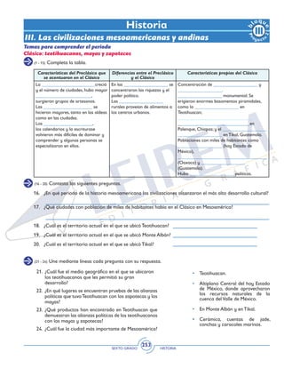 SEXTO GRADO HISTORIA
253
(1 - 15) Completa la tabla.
(16 - 20) Contesta las siguientes preguntas.
(21 - 24) Une mediante líneas cada pregunta con su respuesta.
Historia
Temas para comprender el periodo
Clásico: teotihuacanos, mayas y zapotecos
16.	 ¿En qué periodo de la historia mesoamericana las civilizaciones alcanzaron el más alto desarrollo cultural?
17.	 ¿Qué ciudades con población de miles de habitantes había en el Clásico en Mesoamérica?
18.	 ¿Cuál es el territorio actual en el que se ubicó Teotihuacan?
19.	 ¿Cuál es el territorio actual en el que se ubicó Monte Albán?
20.	 ¿Cuál es el territorio actual en el que se ubicó Tikal?
III. Las civilizaciones mesoamericanas y andinas
Características del Preclásico que
se acentuaron en el Clásico
Diferencias entre el Preclásico
y el Clásico
Características propias del Clásico
La _______________________creció
y el número de ciudades, hubo mayor
________________________,
surgieron grupos de artesanos.
Las _____________________ se
hicieron mayores, tanto en las aldeas
como en las ciudades.
Los _____________________,
los calendarios y la escriturase
volvieron más difíciles de dominar y
comprender y algunas personas se
especializaron en ellos.
En las ___________________ se
concentraron las riquezas y el
poder político.
Las ___________________
rurales proveían de alimentos a
los centros urbanos.
Concentración de ___________________ y
___________________.
___________________ monumental. Se
erigieron enormes basamentos piramidales,
como la ___________________ en
Teotihuacan;
________________________________
_______________________________en
Palenque, Chiapas; y el ___________________
___________________ en Tikal, Guatemala.
Poblaciones con miles de habitantes como
___________________ (hoy Estado de
México),
___________________ ___________________
(Oaxaca) y ___________________
(Guatemala).
Hubo ___________________ políticas.
21.	 ¿Cuál fue el medio geográfico en el que se ubicaron
los teotihuacanos que les permitió su gran
desarrollo?
22.	 ¿En qué lugares se encuentran pruebas de las alianzas
políticas que tuvoTeotihuacan con los zapotecas y los
mayas?
23.	 ¿Qué productos han encontrado en Teotihuacan que
demuestran las alianzas políticas de los teotihuacanos
con los mayas y zapotecas?
24.	 ¿Cuál fue la ciudad más importante de Mesoamérica?
•	Teotihuacan.
•	 Altiplano Central del hoy Estado
de México, donde aprovecharon
los recursos naturales de la
cuenca delValle de México.
•	 En Monte Albán y en Tikal.
•	 Cerámica, cuentas de jade,
conchas y caracoles marinos.
 