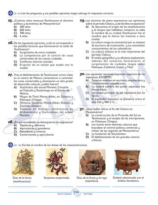 SEXTO GRADO HISTORIA
254
(25 -31) Lee las preguntas y sus posibles opciones, luego subraya la respuesta correcta.
25.	¿Cuántos años mantuvo Teotihuacan el dominio
político y económico de Mesoamérica?
A)	 300 años
B)	 600 años
C)	 700 años
D)	 6 años
26.	De las siguientes opciones,¿cuál no corresponde a
los posibles factores que favorecieron la caída de
Teotihuacan?
A)	 Surgimiento de otras ciudades.
B)	 La competencia por el control de rutas
comerciales de las nuevas ciudades.
C)	 Conflictos internos sociales.
D)	 Erupción de un volcán que acabó con la
ciudad.
27.	Tras el debilitamiento de Teotihuacan otras urbes
en el centro de México comenzaron a controlar
las rutas comerciales y alcanzaron un alto grado
de desarrollo cultural, ¿cuáles fueron?
A)	 Xochicalco, del actual Morelos; Cacaxtla
en Tlaxcala y Teotenango en el Estado de
México.
B)	 Mayas de Tikal; Monte Albán, en Oaxaca y
Palenque, Chiapas.
C)	 Olmecas,Veracruz; Monte Albán, Oaxaca y
Zaachila, Oaxaca.
D)	 Toltecas en Hidalgo; chichimecas de
Aridoamérica y Xochicalcao, del actual
Morelos.
28.	¿En qué actividades se distinguieron los zapotecas?
A)	 Tejedores y alfareros
B)	 Agricultores y ganaderos
C)	 Pescadores y mineros
D)	 Comerciantes y agricultores
29.	Los alumnos de sexto expresaron sus opiniones
sobre el periodo Clásico,¿cuál de ellos se equivocó?
A)	 Se desconoce el origen de los teotihuacanos
y la lengua que hablaban, tampoco se sabe
el nombre de su ciudad, Teotihuacan fue el
nombre que le dieron los mexicas a esta
ciudad.
B)	 La cultura maya se caracterizó por su sistema
de escritura,de numeración y sus avanzados
conocimientos de los calendarios.
C)	 La cultura olmeca es la más importante del
periodo Clásico.
D)	 El medio geográfico y su eficiente explotación,
además del comercio, favorecieron el
surgimientos de ciudades mayas como
Palenque, Calakmul, Copán y Tikal.
30.	Las siguientes opciones, expresan aspectos de los
zapotecas, EXCEPTO:
A)	 Tuvieron avances en escritura, arquitectura y
conocimientos calendáricos.
B)	 La ciudad cumbre del poder zapoteco fue
Monte Albán.
C)	 La ciudad principal de los zapotecos fue La
Venta.
D)	 El esplendor zapoteco se presentó entre el
año 250 y 900 d. C.
31.	¿Qué hecho marca el fin del Clásico en
Mesoamérica?
A)	 La construcción de la Pirámide del Sol en
Teotihuacan y el templo de las inscripciones,
en Palenque, Chiapas.
B)	 Las luchas entre distintas culturas que
buscaban el control político, comercial y
militar de las regiones de Mesoamérica.
C)	 La fundación de Tenochtitlan.
D)	 El debilitamiento de los grandes centros
urbanos.
(32 - 35) Escribe el nombre de los dioses de los mesoamericanos.
Dios de la lluvia
(teotihuacano).
Dios de la lluvia y el rayo
(zapoteco).
Deidad relacionada con el
ámbito doméstico.
Serpiente emplumada.
 
