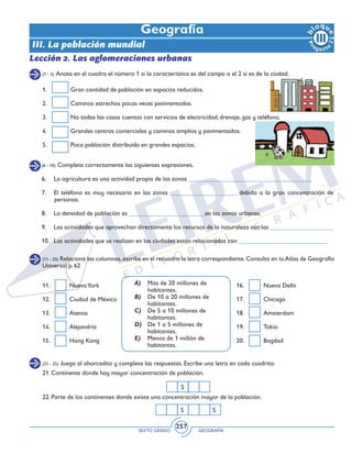 SEXTO GRADO GEOGRAFÍA
257
1. 	 Gran cantidad de población en espacios reducidos.
2. 	 Caminos estrechos pocas veces pavimentados.
3. 	 No todas las casas cuentas con servicios de electricidad, drenaje, gas y teléfono.
4. 	 Grandes centros comerciales y caminos amplios y pavimentados.
5. 	 Poca población distribuida en grandes espacios.
Geografía
(1 - 5) Anota en el cuadro el número 1 si la característica es del campo o el 2 si es de la ciudad.
(6 - 10) Completa correctamente las siguientes expresiones.
Lección 2. Las aglomeraciones urbanas
6. 	 La agricultura es una actividad propia de las zonas _______________________________________
7. 	 El teléfono es muy necesario en las zonas _____________________ debido a la gran concentración de
personas.
8. 	 La densidad de población es ________________________en las zonas urbanas.
9. 	 Las actividades que aprovechan directamente los recursos de la naturaleza son las ____________________
10. 	Las actividades que se realizan en las ciudades están relacionadas con ____________________________
(11 - 20) Relaciona las columnas,escribe en el recuadro la letra correspondiente.Consulta en tuAtlas de Geografía
Universal p. 62
A)	 Más de 20 millones de
habitantes.
B)	 De 10 a 20 millones de
habitantes.
C)	 De 5 a 10 millones de
habitantes.
D)	 De 1 a 5 millones de
habitantes.
E)	 Menos de 1 millón de
habitantes.
11. 	 NuevaYork
12. 	 Ciudad de México
13. 	 Atenas 		
14. 	 Alejandría	
15. 	 Hong Kong
16. 	 Nueva Delhi
17. 	 Chicago
18. 	 Amsterdam
19. 	 Tokio
20. 	 Bagdad
(21 - 25) Juega al ahorcadito y completa las respuestas. Escribe una letra en cada cuadrito.
21. Continente donde hay mayor concentración de población.
		
22. Parte de los continentes donde existe una concentración mayor de la población.
S
S S
III. La población mundial
 