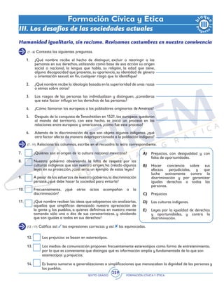 SEXTO GRADO FORMACIÓN CÍVICAY ÉTICA
259
Formación Cívica y Ética
III. Los desafíos de las sociedades actuales
(7 - 11) Relaciona las columnas, escribe en el recuadro la letra correspondiente.
7.	 ¿Quiénes son el origen de la cultura nacional mexicana?
8.	 Nuestro gobierno observando la falta de respeto por las
culturas indígenas que son nuestro origen, ha creado algunas
leyes en su protección, ¿cuál sería un ejemplo de estas leyes?
9.	 A pesar de los esfuerzos de nuestro gobierno,la discriminación
persiste, ¿qué debe hacer la sociedad para evitarla?
10.	 Frecuentemente, ¿qué otros actos acompañan a la
discriminación?
11.	 ¿Qué nombre reciben las ideas que adoptamos sin analizarlas,
aquellas que simplifican demasiado nuestra apreciación de
la gente y los pueblos, a quienes definimos en nuestra mente
tomando sólo una o dos de sus características, y olvidando
que son iguales a todos en sus derechos?
A)	 Prejuicios, con desigualdad y con
falta de oportunidades.
B)	 Hacer conciencia sobre sus
efectos perjudiciales, y que
luche activamente contra la
discriminación y por garantizar
iguales derechos a todas las
personas.
C) 	 Prejuicios
D)	 Las culturas indígenas.
E)	 Leyes por la igualdad de derechos
y oportunidades, y contra la
discriminación.
Humanidad igualitaria, sin racismo. Revisamos costumbres en nuestra convivencia
(1 - 6) Contesta las siguientes preguntas.
1.	 ¿Qué nombre recibe el hecho de distinguir, excluir o restringir a las
personas en sus derechos, utilizando como base de esa acción su origen
social o nacional, la lengua que habla, su religión, la edad que tiene,
alguna discapacidad que presente, su apariencia, su identidad de género
u orientación sexual; en fin, cualquier rasgo que la identifique?
2.	 ¿Qué nombre recibe la ideología basada en la superioridad de unas razas
o etnias sobre otras?
3.	 Los rasgos de las personas las individualizan y distinguen, ¿consideras
que este factor influya en los derechos de las personas?
4.	 ¿Cómo llamaron los europeos a los pobladores originarios de América?
5.	 Después de la conquista deTenochtitlan en 1521, los europeos quedaron
al mando del territorio, con este hecho, se inició un proceso en las
relaciones entre europeos y americanos, ¿cómo fue este proceso?
6.	 Además de la discriminación de que son objeto algunos indígenas, ¿qué
otro factor afecta de manera desproporcionada a la población indígena?
(12 - 17) Califica así: las expresiones correctas y así: las equivocadas.
12.	 Los prejuicios se basan en estereotipos.
13.	 Los medios de comunicación proponen frecuentemente estereotipos como forma de entretenimiento,
por lo que es conveniente que distingas qué es información amplia y fundamentada de lo que son
estereotipos y prejuicios.
14.	 Es bueno sumarse a generalizaciones o simplificaciones que menoscaban la dignidad de las personas y
los pueblos.
 