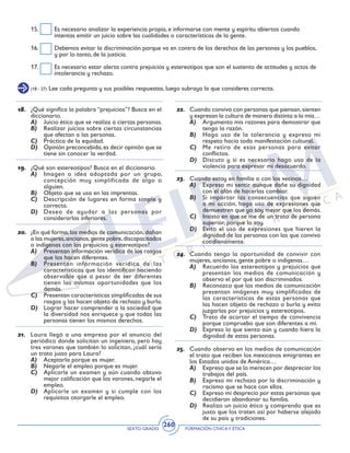 SEXTO GRADO FORMACIÓN CÍVICAY ÉTICA
260
(18 - 27) Lee cada pregunta y sus posibles respuestas, luego subraya la que consideres correcta.
18.	 ¿Qué significa la palabra “prejuicios”? Busca en el
diccionario.
A)	 Juicio ético que se realiza a ciertas personas.
B)	 Realizar juicios sobre ciertas circunstancias
que afectan a las personas.
C)	 Práctica de la equidad.
D)	 Opinión preconcebida,es decir opinión que se
tiene sin conocer la verdad.
19.	 ¿Qué son estereotipos? Busca en el diccionario.
A)	 Imagen o idea adoptada por un grupo,
concepción muy simplificada de algo o
alguien.
B)	 Objeto que se usa en las imprentas.
C)	 Descripción de lugares en forma simple y
correcta.
D)	 Deseo de ayudar a las personas por
considerarlas inferiores.
20.	 ¿En qué forma,los medios de comunicación,dañan
a las mujeres,ancianos,gente pobre,discapacitados
o indígenas con los prejuicios y estereotipos?
A)	 Presentan información verídica de los rasgos
que los hacen diferentes.
B)	 Presentan información verídica de las
características que los identifican haciendo
observable que a pesar de ser diferentes
tienen las mismas oportunidades que los
demás.
C)	 Presentan características simplificadas de sus
rasgos y las hacen objeto de rechazo y burla.
D)	 Lograr hacer comprender a la sociedad que
la diversidad nos enriquece y que todas las
personas tienen los mismos derechos.
21.	 Laura llegó a una empresa por el anuncio del
periódico donde solicitan un ingeniero, pero hay
tres varones que también lo solicitan, ¿cuál sería
un trato justo para Laura?
A)	 Aceptarla porque es mujer.
B)	 Negarle el empleo porque es mujer.
C)	 Aplicarle un examen y aún cuando obtuvo
mejor calificación que los varones, negarle el
empleo.
D)	 Aplicarle un examen y si cumple con los
requisitos otorgarle el empleo.
15.	 Es necesario analizar la experiencia propia, e informarse con mente y espíritu abiertos cuando
intentas emitir un juicio sobre las cualidades o características de la gente.
16.	 Debemos evitar la discriminación porque va en contra de los derechos de las personas y los pueblos,
y por lo tanto, de la justicia.
17.	 Es necesario estar alerta contra prejuicios y estereotipos que son el sustento de actitudes y actos de
intolerancia y rechazo.
22.	 Cuando convivo con personas que piensan,sienten
y expresan la cultura de manera distinta a la mía…
A)	 Argumento mis razones para demostrar que
tengo la razón.
B)	 Hago uso de la tolerancia y expreso mi
respeto hacia toda manifestación cultural.
C)	 Me retiro de esas personas para evitar
conflictos.
D)	 Discuto y si es necesario hago uso de la
violencia para expresar mi desacuerdo.
23.	 Cuando estoy en familia o con los vecinos…
A)	 Expreso mi sentir aunque dañe su dignidad
con el afán de hacerlas cambiar.
B)	 Si importar las consecuencias que siguen
a mi acción, hago uso de expresiones que
demuestren que yo soy mejor que los demás.
C)	 Insisto en que se me de un trato de persona
superior, porque lo soy.
D)	 Evito el uso de expresiones que hieren la
dignidad de las personas con las que convivo
cotidianamente.
24.	 Cuando tengo la oportunidad de convivir con
mujeres, ancianos, gente pobre o indígenas…
A)	 Recuerdo los estereotipos y prejuicios que
presentan los medios de comunicación y
observo el por qué son discriminados.
B)	 Reconozco que los medios de comunicación
presentan imágenes muy simplificadas de
las características de estas personas que
las hacen objeto de rechazo o burla y evito
juzgarlas por prejuicios y estereotipos.
C)	 Trato de acortar el tiempo de convivencia
porque compruebo que son diferentes a mí.
D)	 Expreso lo que siento aún y cuando hiera la
dignidad de estas personas.
	
25.	 Cuando observo en los medios de comunicación
el trato que reciben los mexicanos emigrantes en
los Estados unidos de América…
A)	 Expreso que se lo merecen por despreciar los
trabajos del país.
B)	 Expreso mi rechazo por la discriminación y
racismo que se hace con ellos.
C)	 Expreso mi desprecio por estas personas que
decidieron abandonar su familia.
D)	 Realizo un juicio ético y comprendo que es
justo que los traten así por haberse alejado
de su país y tradiciones.
 
