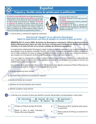 SEXTO GRADO ESPAÑOL
262
Proyecto 3. Escribir cartas de opinión para su publicación
Español
La noticia o nota informativa es un tipo de texto que se
agrupa dentro de los géneros periodísticos; su principal
característica es que aporta los datos principales sobre
un hecho actual y que intenta ser objetiva. Su función
es informar los eventos tal como suceden por lo que
al redactarla el autor generalmente omite comentarios,
juicios o posturas al respecto. Las noticias surgen en
todos los ámbitos de la vida humana: política, cultura,
ciencia, tecnología, deportes, espectáculos, etcétera.
Las partes de la noticia son:
El titular: Destaca lo más importante de
la noticia.
La entrada:Resume la noticia y responde
a las preguntas básicas.
El cuerpo: Es el texto y narrará los
acontecimientos en orden de importancia:
primero lo más importante y al final los
detalles secundarios.
(1 - 5) Lee el texto y contesta las siguientes cuestiones.
Una hora de ‘’apagón’’ no es suficiente: Greenpeace
Según la organización una hora de apagón no cambia el daño ya hecho
MÉXICO, D.F 31 marzo 2009.- Activistas de Greenpeace entregaron 120 focos fluorescentes en
Palacio Nacional para decir que sólo una hora no basta para combatir los efectos del cambio
climático si el resto del año no se toman medidas de eficiencia energética.
La organización ambientalista Greenpeace exigió al gobierno federal congruencia con su política energética,
pues apagar la luz de algunos inmuebles durante una hora no demuestra un suficiente nivel de compromiso
con el medio ambiente, en tanto no aplique medidas constantes de ahorro de energía –entre otros puntos–,
que cumplan con el programa de Ahorro de Energía que el mismo Ejecutivo estableció.
Y es que, según la organización, aunque el gobierno federal asegura en foros nacionales e internacionales
estar comprometido en contra del cambio climático, la realidad es que ni siquiera ha puesto en marcha una
medida básica y fácil de emprender.
Los activistas de la organización obsequiaron 120 lámparas ahorradoras compactas al Palacio Nacional,con
el fin de que reemplacen los focos incandescentes que aún tienen.
1. ¿Cuándo sucedieron estos hechos?
2. ¿Qué parte de la noticia es la que está en negritas?
3. ¿Cuál es el titular de la noticia?
4. ¿Quiénes son los participantes de la noticia?
5. ¿Dónde sucedieron estos hechos?
(6 - 12) Escribe en el recuadro la letra que identific la sección del periódico correspondiente a cada titular
A)	Internacional	 B) Nacional	 C) Local	 D) Espectáculos
			 E) Cultura	 F) Deporte	 G) Clasificados
6. 	 Choque en Monterrey deja 25 heridos
7. 	 Releer su obra, el mejor homenaje a
Octavio Paz: Laura Esquivel
8. 	 Terremoto en Perú:“perdimos todo,menos
la esperanza”
9. 	 Nueva película de Disney se estrenará el
viernes.
 