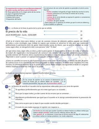 SEXTO GRADO ESPAÑOL
264
Suorganizaciónnosiguenormasfijaspuesdepende
de quién escribe, del tema y de su intención.
En líneas generales, en la mayor parte de las cartas
se sigue el siguiente formato:
1. Presentación del autor
2. Motivo de la carta
3. Exposición del hecho
La estructura de una carta de opinión es parecida a la de la carta
formal:
• fecha completa incluyendo el lugar donde fue escrita la carta.
• asunto (menciona en una frase el motivo de la carta),.
• saludo formal.
• cuerpo de la carta (donde se expresa la opinión o comentario).
• despedida formal.
• nombre de quien escribe.
• Estos datos por lo general, se omiten ya que la carta es abierta y
la lee el público en general.
(21 - 25) Anota en la línea, la parte de la carta que se señala.
¿Cuál es el criterio ético para dedicar un par de costosos minutos de televisión pública, pagada con dinero
de todos, a unos oncólogos cuyo trabajo se supone que consiste en salvarnos la vida, para que cuestionen
públicamente la pertinencia ética de gastar determinadas sumas de dinero -que se podrían emplear en otras
cosas, según ellos- en alargarle la vida a una persona “sólo” 15 días?
¿En qué otras cosas, según ellos, es ético y vale la pena gastar el dinero público, el dinero de todos, el esfuerzo
de todos? ¿En regalárselo a los banqueros? ¿En construir más cárceles? ¿En organizar olimpiadas, exposiciones,
grandes eventos? ¿En financiar obras arquitectónicas faraónicas o cúpulas vanguardistas? ¿En enviar soldados a
Afganistán o sacar a pasear un superportaaviones por el Mediterráneo?
¿Cómo se cuantifica en euros la vida humana? ¿Cuántos euros valen 15 días, un día, un minuto de vida? ¿A partir
de cuántos euros no es rentable la vida? Estas preguntas no tienen respuesta, no deben tener respuesta.A la vida
humana, al sufrimiento humano no se le puede poner precio. Malos tiempos nos aguardan si desde un congreso
médico empiezan a hacernos creer que sí se puede.
Lo bueno es que podemos expresar nuestra inconformidad. Gracias.
25
24
El precio de la vida
JULIA RODRÍGUEZ - Sevilla - 02/04/2009
21
23
22
En las cartas de opinión no se conoce al destinatario por lo
tanto las frases que se utilicen deben ser corteses, y si se
necesita personalizar hay que usar el pronombre usted.
(26 - 30) Ilumina de amarillo el recuadro de las expresiones adecuadas para una carta de opinión.
26. 	 Te agradezco profundamente que me trates igual que a un acusado…
27. 	 Para que lo sepan todos y se den cuenta de los errores que se comenten …
28. 	 Agradecería profundamente que igual que al acusado se le otorga automáticamente la presunción de
inocencia…
29. 	 Esta carta es para que tú sepas lo que sucede cuando decides participar…
30. 	 A través de este medio expongo mi opinión con respecto a….
Un hecho es una cosa que sucede.Cuando se relatan hechos se utilizan verbos que
indican tiempo pasado: contó, ocurrió, robaron, estuvo, dijo, etc.
Una opinión es un dictamen o juicio que se forma acerca de algo.Al redactarlas
se utilizan verbos en tiempo presente o en modo subjuntivo.
 