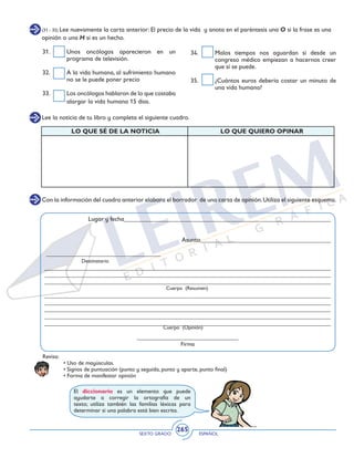 SEXTO GRADO ESPAÑOL
265
(31 - 35) Lee nuevamente la carta anterior: El precio de la vida y anota en el paréntesis una O si la frase es una
opinión o una H si es un hecho.
31. 	 Unos oncólogos aparecieron en un
programa de televisión.
32. 	 A la vida humana, al sufrimiento humano
no se le puede poner precio
33. 	 Los oncólogos hablaron de lo que costaba
alargar la vida humana 15 días.
34. 	 Malos tiempos nos aguardan si desde un
congreso médico empiezan a hacernos creer
que sí se puede.
35. 	 ¿Cuántos euros debería costar un minuto de
una vida humana?
Con la información del cuadro anterior elabora el borrador de una carta de opinión.Utiliza el siguiente esquema.
Lugar y fecha_________________________________________________________________
Asunto_________________________________________
____________________________________
Destinatario
__________________________________________________________________________________________
__________________________________________________________________________________________
__________________________________________________________________________________________
__________________________________________________________________________________________
__________________________________________________________________________________________
__________________________________________________________________________________________
__________________________________________________________________________________________
__________________________________________________________________________________________
________________________________
Firma
Cuerpo (Resumen)
Cuerpo (Opinión)
Revisa:
	 • Uso de mayúsculas.
	 • Signos de puntuación (punto y seguida, punto y aparte, punto final)
	 • Forma de manifestar opinión
Lee la noticia de tu libro y completa el siguiente cuadro.
LO QUE SÉ DE LA NOTICIA LO QUE QUIERO OPINAR
El diccionario es un elemento que puede
ayudarte a corregir la ortografía de un
texto; utiliza también las familias léxicas para
determinar si una palabra está bien escrita.
 