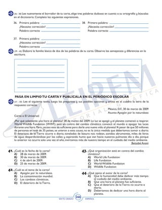 SEXTO GRADO ESPAÑOL
266
(36 - 38) Lee nuevamente el borrador de tu carta, elige tres palabras dudosas en cuanto a su ortografía y búscalas
en el diccionario. Completa las siguientes expresiones.
38. 	 Primera palabra:
	 ¿Necesita corrección?
	 Palabra correcta
36. 	 Primera palabra:
	 ¿Necesita corrección?
	 Palabra correcta
37. 	 Primera palabra:
	 ¿Necesita corrección?
	 Palabra correcta
(39 - 40) Elabora la familia léxica de dos de las palabras de tu carta. Observa las semejanzas y diferencias en la
escritura.
PASA EN LIMPIOTU CARTAY PUBLÍCALA EN EL PERIÓDICO ESCOLAR
(41 - 50) Lee el siguiente texto, luego las preguntas y sus posibles opciones y anota en el cuadro la letra de la
respuesta correcta.
México, D.F., 30 de marzo de 2009
Asunto:Apagón por la naturaleza
Carta a El Universal:
¿Por qué solamente una hora al planeta? 28 de marzo del 2009. La luz se apagó y el planeta comenzó a respirar.
World Wildlife Fundation (WWF), está en contra del cambio climático, convocó al mundo a apagar las luces
durante una hora.Pero,¿acaso esto es suficiente para darle una nueva vida al planeta?A pesar de que 50 millones
de personas en más de 35 países, se unieron a esta causa, no es la única medida que deberíamos tomar a diario.
El deterioro de la Tierra ocurre a diario, toneladas de basura nos rodean, sonidos abrumantes, miles de litros
de agua desperdiciándose por las calles y aspirando humo que van hacia nuestros pulmones día a día, porque
lo anterior no ocurre solo una vez al año, invirtamos más de nuestro tiempo en el cuidado del medio ambiente.
Betsabé Ananí
41.	¿Cuál es la fecha de la carta?
A)	 28 de marzo de 2009.
B)	 30 de marzo de 2009.
C)	 4 de abril de 2009.
D)	 25 de marzo de 2009.
	
42.	¿Cuál es el tema de la carta?
A)	 Apagón por la naturaleza.
B)	 La contaminación mundial.
C)	 Los cambios climáticos.
D)	 El deterioro de la Tierra.
	
43.	¿Qué organización está en contra del cambio
climático?
A)	 World Life Fundation
B)	 Life Fundation
C)	 World Wildlife Fundation
D)	 Wildlife Fundation
44.	¿Qué opina el autor de la carta?
A)	 Que la humanidad debe dedicar más tiempo
al cuidado del medio ambiente.
B)	 Que una hora al planeta fue suficiente.
C)	 Que el deterioro de la Tierra no ocurre a
diario.
D)	 Deberíamos de dedicar una hora diaria al
planeta.
 
