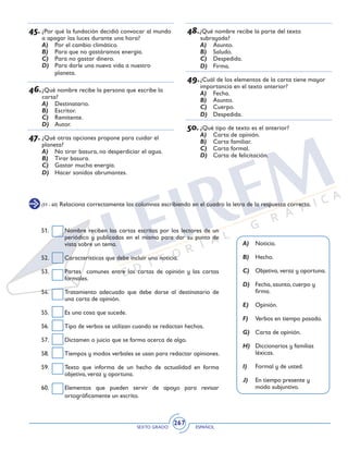 SEXTO GRADO ESPAÑOL
267
48.¿Qué nombre recibe la parte del texto
subrayada?
A)	 Asunto.
B)	 Saludo.
C)	 Despedida.
D)	 Firma.
49.	¿Cuál de los elementos de la carta tiene mayor
importancia en el texto anterior?
A)	 Fecha.
B)	 Asunto.
C)	 Cuerpo.
D)	 Despedida.
50.	¿Qué tipo de texto es el anterior?
A)	 Carta de opinión.
B)	 Carta familiar.
C)	 Carta formal.
D)	 Carta de felicitación.
45.	¿Por qué la fundación decidió convocar al mundo
a apagar las luces durante una hora?
A)	 Por el cambio climático.
B)	 Para que no gastáramos energía.
C)	 Para no gastar dinero.
D)	 Para darle una nueva vida a nuestro
planeta.
46.	¿Qué nombre recibe la persona que escribe la
carta?
A)	 Destinatario.
B)	 Escritor.
C)	 Remitente.
D)	 Autor.
47.	¿Qué otras opciones propone para cuidar el
planeta?
A)	 No tirar basura, no desperdiciar el agua.
B)	 Tirar basura.
C)	 Gastar mucha energía.
D)	 Hacer sonidos abrumantes.
(51 - 60) Relaciona correctamente las columnas escribiendo en el cuadro la letra de la respuesta correcta.
A)	Noticia.
B)	Hecho.
C)	 Objetiva, veraz y oportuna.
D)	 Fecha, asunto, cuerpo y
firma.
E)	Opinión.
F)	 Verbos en tiempo pasado.
G)	 Carta de opinión.
H)	 Diccionarios y familias
léxicas.
I)	 Formal y de usted.
J)	 En tiempo presente y
modo subjuntivo.
51. 	 Nombre reciben las cartas escritas por los lectores de un
periódico y publicadas en el mismo para dar su punto de
vista sobre un tema.
52. 	 Características que debe incluir una noticia.
53. 	 Partes comunes entre las cartas de opinión y las cartas
formales.
54. 	 Tratamiento adecuado que debe darse al destinatario de
una carta de opinión.
55. 	 Es una cosa que sucede.
56. 	 Tipo de verbos se utilizan cuando se redactan hechos.
57. 	 Dictamen o juicio que se forma acerca de algo.
58. 	 Tiempos y modos verbales se usan para redactar opiniones.
59. 	 Texto que informa de un hecho de actualidad en forma
objetiva, veraz y oportuna.
60.	 Elementos que pueden servir de apoyo para revisar
ortográficamente un escrito.
 